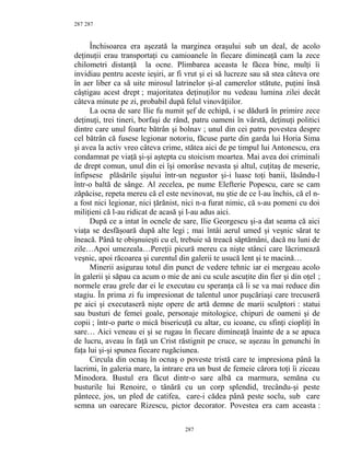 287
Închisoarea era aşezată la marginea oraşului sub un deal, de acolo
deţinuţii erau transportaţi cu camioanele în fiecare dimineaţă cam la zece
chilometri distanţă la ocne. Plimbarea aceasta le făcea bine, mulţi îi
invidiau pentru aceste ieşiri, ar fi vrut şi ei să lucreze sau să stea câteva ore
în aer liber ca să uite mirosul latrinelor şi-al camerelor stătute, puţini însă
câştigau acest drept ; majoritatea deţinuţilor nu vedeau lumina zilei decât
câteva minute pe zi, probabil după felul vinovăţiilor.
La ocna de sare Ilie fu numit şef de echipă, i se dădură în primire zece
deţinuţi, trei tineri, borfaşi de rând, patru oameni în vârstă, deţinuţi politici
dintre care unul foarte bătrân şi bolnav ; unul din cei patru povestea despre
cel bătrân că fusese legionar notoriu, făcuse parte din garda lui Horia Sima
şi avea la activ vreo câteva crime, stătea aici de pe timpul lui Antonescu, era
condamnat pe viaţă şi-şi aştepta cu stoicism moartea. Mai avea doi criminali
de drept comun, unul din ei îşi omorâse nevasta şi altul, cuţitaş de meserie,
înfipsese plăsările şişului într-un negustor şi-i luase toţi banii, lăsându-l
într-o baltă de sânge. Al zecelea, pe nume Elefterie Popescu, care se cam
zăpăcise, repeta mereu că el este nevinovat, nu ştie de ce l-au închis, că el n-
a fost nici legionar, nici ţărănist, nici n-a furat nimic, că s-au pomeni cu doi
miliţieni că l-au ridicat de acasă şi l-au adus aici.
După ce a intat în ocnele de sare, Ilie Georgescu şi-a dat seama că aici
viaţa se desfăşoară după alte legi ; mai întâi aerul umed şi veşnic sărat te
îneacă. Până te obişnuieşti cu el, trebuie să treacă săptămâni, dacă nu luni de
zile…Apoi umezeala…Pereţii picură mereu ca nişte stânci care lăcrimează
veşnic, apoi răcoarea şi curentul din galerii te usucă lent şi te macină…
Minerii asigurau totul din punct de vedere tehnic iar ei mergeau acolo
în galerii şi săpau ca acum o mie de ani cu scule ascuţite din fier şi din oţel ;
normele erau grele dar ei le executau cu speranţa că li se va mai reduce din
stagiu. În prima zi fu impresionat de talentul unor puşcăriaşi care trecuseră
pe aici şi executaseră nişte opere de artă demne de marii sculptori : statui
sau busturi de femei goale, personaje mitologice, chipuri de oameni şi de
copii ; într-o parte o mică bisericuţă cu altar, cu icoane, cu sfinţi ciopliţi în
sare… Aici veneau ei şi se rugau în fiecare dimineaţă înainte de a se apuca
de lucru, aveau în faţă un Crist răstignit pe cruce, se aşezau în genunchi în
faţa lui şi-şi spunea fiecare rugăciunea.
Circula din ocnaş în ocnaş o poveste tristă care te impresiona până la
lacrimi, în galeria mare, la intrare era un bust de femeie cărora toţi îi ziceau
Minodora. Bustul era făcut dintr-o sare albă ca marmura, semăna cu
busturile lui Renoire, o tânără cu un corp splendid, trecându-şi peste
pântece, jos, un pled de catifea, care-i cădea până peste soclu, sub care
semna un oarecare Rizescu, pictor decorator. Povestea era cam aceasta :
287
287
 