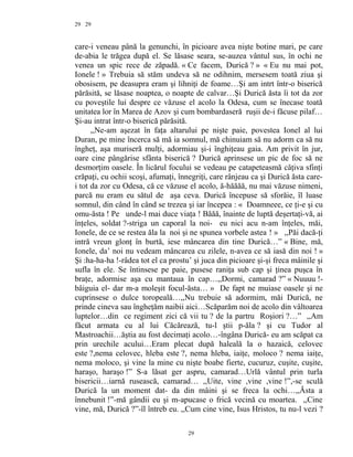 29
care-i veneau până la genunchi, în picioare avea nişte botine mari, pe care
de-abia le trăgea după el. Se lăsase seara, se-auzea vântul sus, în ochi ne
venea un spic rece de zăpadă. « Ce facem, Durică ? » « Eu nu mai pot,
Ionele ! » Trebuia să stăm undeva să ne odihnim, mersesem toată ziua şi
obosisem, pe deasupra eram şi lihniţi de foame…Şi am intrt într-o biserică
părăsită, se lăsase noaptea, o noapte de calvar…Şi Durică ăsta îi tot da zor
cu poveştile lui despre ce văzuse el acolo la Odesa, cum se înecase toată
unitatea lor în Marea de Azov şi cum bombardaseră ruşii de-i făcuse pilaf…
Şi-au intrat într-o biserică părăsită.
,,Ne-am aşezat în faţa altarului pe nişte paie, povestea Ionel al lui
Duran, pe mine încerca să mă ia somnul, mă chinuiam să nu adorm ca să nu
îngheţ, aşa muriseră mulţi, adormiau şi-i înghiţeau gaia. Am privit în jur,
oare cine pângărise sfânta biserică ? Durică aprinsese un pic de foc să ne
desmorţim oasele. În licărul focului se vedeau pe catapeteasmă câţiva sfinţi
crăpaţi, cu ochii scoşi, afumaţi, înnegriţi, care rânjeau ca şi Durică ăsta care-
i tot da zor cu Odesa, că ce văzuse el acolo, ă-hăăăă, nu mai văzuse nimeni,
parcă nu eram eu sătul de aşa ceva. Durică începuse să sforăie, îl luase
somnul, din când în când se trezea şi iar începea : « Doamneee, ce ţi-e şi cu
omu-ăsta ! Pe unde-l mai duce viaţa ! Băăă, înainte de luptă deşertaţi-vă, ai
înţeles, soldat ?-striga un caporal la noi- eu nici acu n-am înţeles, măi,
Ionele, de ce se restea ăla la noi şi ne spunea vorbele astea ! » ,,Păi dacă-ţi
intră vreun glonţ în burtă, iese mâncarea din tine Durică…” « Bine, mă,
Ionele, da’ noi nu vedeam mâncarea cu zilele, n-avea ce să iasă din noi ! »
Şi :ha-ha-ha !-râdea tot el ca prostu’ şi juca din picioare şi-şi freca mâinile şi
sufla în ele. Se întinsese pe paie, pusese raniţa sub cap şi ţinea puşca în
braţe, adormise aşa cu mantaua în cap…,,Dormi, camarad ?” « Nuuuu !-
bâiguia el- dar m-a moleşit focul-ăsta… » De fapt ne muiase oasele şi ne
cuprinsese o dulce toropeală…,,Nu trebuie să adormim, măi Durică, ne
prinde cineva sau îngheţăm naibii aici…Scăparăm noi de acolo din vâltoarea
luptelor…din ce regiment zici că vii tu ? de la partru Roşiori ?…” ,,Am
făcut armata cu al lui Căcărează, tu-l ştii p-ăla ? şi cu Tudor al
Mastroachii…ăştia au fost decimaţi acolo…-îngâna Durică- eu am scăpat ca
prin urechile acului…Eram plecat după haleală la o hazaică, celovec
este ?,nema celovec, hleba este ?, nema hleba, iaiţe, moloco ? nema iaiţe,
nema moloco, şi vine la mine cu nişte boabe fierte, cucuruz, cuşite, cuşite,
haraşo, haraşo !” S-a lăsat ger aspru, camarad…Urlă vântul prin turla
bisericii…iarnă rusească, camarad… ,,Uite, vine ,vine ,vine !”,-se sculă
Durică la un moment dat- da din mâini şi se freca la ochi…,,Ăsta a
înnebunit !”-mă gândii eu şi m-apucase o frică vecină cu moartea. ,,Cine
vine, mă, Durică ?”-îl întreb eu. ,,Cum cine vine, Isus Hristos, tu nu-l vezi ?
29
29
 