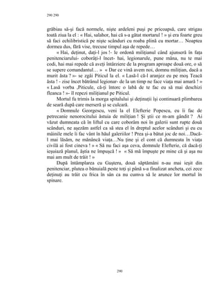 290
grăbiau să-şi facă normele, nişte ardeleni puşi pe pricoapsă, care strigau
toată ziua la el : « Hai, salahor, hai că s-a gătat mortarul ! » şi era foarte greu
să faci echilibristică pe nişte scânduri cu roaba plină cu mortar… Noaptea
dormea dus, fără vise, trecuse timpul aşa de repede…
« Hai, deţinut, daţi-l jos !- le ordonă miliţianul când ajunseră în faţa
penitenciarului- coborâţi-l încet- hai, legionarule, pune mâna, nu te mai
codi, hai mai repede că aveţi întârziere de la program aproape două ore, o să
se supere comandantul… » « Dar ce vină avem noi, domnu miliţian, dacă a
murit ăsta ? »- se zgâi Piticul la el. « Lasă-l că-l aranjez eu pe moş Teacă
ăsta ! - zise încet bătrânul legionar- de la un timp ne face viaţa mai amară ! »
« Lasă vorba ,Piticule, că-ţi întorc o labă de te fac eu să mai deschizi
fleanca ! »- îl repezi miliţianul pe Piticul.
Mortul fu trimis la morga spitalului şi deţinuţii îşi continuară plimbarea
de seară după care merseră şi se culcară.
« Domnule Georgescu, veni la el Elefterie Popescu, eu îi fac de
petrecanie nenorocitului ăstuia de miliţian ! Şi ştii ce m-am gândit ? Ai
văzut dumneata că în liftul cu care coborâm noi în galerii sunt rupte două
scânduri, ne aşezăm astfel ca să stea el în dreptul acelor scânduri şi eu cu
mâinile mele îi fac vânt în hăul galeriilor ! Prea şi-a bătut joc de noi…Dacă-
l mai lăsăm, ne mănâncă viaţa…Nu ţine şi el cont că dumneata în viaţa
civilă ai fost cineva ! » « Să nu faci aşa ceva, domnule Elefterie, că dacă-ţi
ieşuiază planul, ăştia ne împuşcă ! » « Să mă împuşte pe mine că şi aşa nu
mai am mult de trăit ! »
După întâmplarea cu Guşteru, două săptămâni n-au mai ieşit din
penitenciar, plutea o bănuială peste toţi şi până s-a finalizat ancheta, cei zece
deţinuţi au trăit cu frica în sân ca nu cumva să le arunce lor mortul în
spinare.
290
290
 