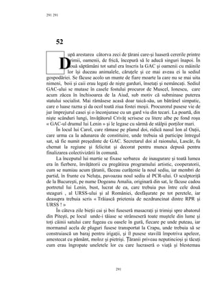 291
52
upă arestarea câtorva zeci de ţărani care-şi luaseră cererile printre
primii, oamenii, de frică, începură să le aducă singuri înapoi. În
două săptămâni tot satul era înscris la GAC şi oamenii cu mâinile
lor îşi duceau animalele, căruţele şi ce mai aveau ei la sediul
gospodăriei. Se făcuse acolo un munte de fiare moarte la care nu se mai uita
nimeni, boii şi caii erau legaţi de nişte garduri, însetaţi şi nemâncaţi. Sediul
GAC-ului se mutase în casele fostului procuror de Muscel, Ionescu, care
acum zăcea în închisoarea de la Aiud, sub motiv că subminase puterea
statului socialist. Mai rămăsese acasă doar taică-său, un bătrânel simpatic,
care o luase razna şi da ocol toată ziua fostei moşii. Procurorul pusese vie de
jur împrejurul casei şi o înconjurase cu un gard viu din tecari. La poartă, din
nişte scânduri lungi, învăţătorul Crivăţ scrisese cu litere albe pe fond roşu
« GAC-ul drumul lui Lenin » şi le legase cu sârmă de stâlpii porţilor mari.
În locul lui Carol, care rămase pe planul doi, ridică nasul Ion al Oaţii,
care urma ca la adunarea de constituire, unde trebuia să participe întregul
sat, să fie numit preşedinte de GAC. Secretarul doi al raionului, Lascăr, fu
chemat la regiune şi felicitat şi decorat pentru munca depusă pentru
finalizarea colectivizării în comună.
La începutul lui martie se fixase serbarea de inaugurare şi toată lumea
era în fierbere, învăţătorii cu pregătirea programului artistic, cooperatorii,
cum se numiau acum ţăranii, făceau curăţenie la noul sediu, iar membri de
partid, în frunte cu Neluţu, pavoazau noul sediu al PCR-ului. O sculptoriţă
de la Bucureşti, pe nume Dogeanu Amalia, originară din sat, le făcuse cadou
portretul lui Lenin, bust, lucrat de ea, care trebuia pus între cele două
steaguri , al URSS-ului şi al României, desfăşurate pe tot peretele, iar
deasupra trebuia scris « Trăiască prietenia de nezdruncinat dintre RPR şi
URSS ! »
În câteva zile bieţii cai şi boi fuseseră masacraţi şi trimişi spre abatorul
din Piteşti, pe locul unde-i tăiase se strânseseră toate muştele din lume şi
toţi câinii satului care fugeau cu oasele în gură, fiecare pe unde puteau, iar
mormanul acela de pluguri fusese transportat la Crapu, unde trebuia să se
construiască un baraj pentru irigaţii, şi îl pusese stavilă împotriva apeleor,
amestecat cu pământ, moloz şi pietrişi. ăranii priveau neputincioşi şi tăcuţiȚ
cum erau îngropate uneletele lor cu care lucraseră o viaţă şi blestemau
291
291
D
 