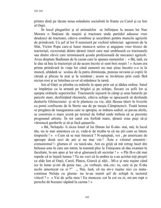 292
printre dinţi pe tăcute noua orânduire socialistă în frunte cu Carol şi cu Ion
al Oaţii.
În locul plugurilor şi al animalelor se înfiinţase la moara lui Nae
Moraru o Staţiune de maşini şi tractoare unde partidul adusese vreo
douăzeci de tractoare, câteva combine şi secerători pentru muncile agricole
de primăvară. Ca şef al lor îl numiseră pe vechiul tehnician agronom de la
Sfat, Victor Popa care-şi luase munca-n serios şi angajase vreo trizeci de
tractorişti, recrcrutaţi dintre ţăranii tineri care mai umblaseră cu tractoarele
sau dintre elevii care terminaseră şcoala profesională de mecanici agricoli.
Avea dreptate Budiman de la cazan care le spunea oamenilor : « Bă, tată, eu
le dau să bea la tractorişti că de-acum încolo ei sunt boii noştri ! » Acum era
prima primăvară în viaţa lor când oamenii nu mai ştiau încotro s-o ia la
muncă, altădată se sculau de la patru dimineaţa, puneau nevasta şi copiii în
căruţă şi plecau la arat şi la semănat ; acum se învârteau prin curţi fără
niciun rost şi se întrebau ce-or să mănânce la iarnă.
Ion al Oaţii se plimba cu mâinile la spate prin sat şi dădea ordine. Satul
se împărţise ca la armată pe brigăzi şi pe echipe, fiecare cu şefii lor şi
aştepta ordinele superiorilor. Tractoarele ieşiseră în câmp şi arau haturile pe
parcele mari, desfiinţând răzoarele, câteva echipe se apucaseră să desfunde
dealurile Ghiincioaiei şi să le planteze cu vie, alţii făceau tăieri în livezile
cu pomi confiscate de la Sterie sau de pe moşia Câmpinencii. Toată lumea
se pregătea de inaugurarea care se apropia, se mătura sediul, se pavau aleile,
se construia o mare scenă pe terenul de fotbal unde trebuia să se prezinte
programul artistic. În tot satul era forfotă mare, ţăranii erau puşi să-şi
văruiască gardurile şi să-şi facă şanşurile.
« Bă, Neluţule- îi zicea Ionel al lui Duran lui fi-său- stai, mă, la locul
tău, nu te mai amesteca cu ei, vede-ţi de treaba ta că nu ştii cum se întorc
timpurile ! » « Cum să se mai întoarcă ? N-aşteptaţi, voi , pe americani de
aproape două zeci de ani şi nu mai vin ! Ăsta e viitorul omenirii :
comunismul !- glumea el cu taică-său. Am eu grijă să mă retrag încet din
beleaua asta în care am intrat, la toamnă plec la Timişoara să dau examen la
facultate, le-am spus şi lor să-şi găsesască alt secretar ! » « Păi fă-o cât mai
repede că te înjură lumea ! Tu nu vezi că la umbra ta s-au aciolat toţi proştii
ca alde Ion al Oaţii, Carol, Pâncu, Giurcă şi alţii…Mi-e şi mie ruşine când
ies în lume şi-mi dă peste nas, ,,tu vorbeşti, mă,-zic- tu, care ai pe fi-tău
acolo amestecat cu ei ?” ,, Hai, lasă, că nu mi-e ruşine nici cu mata-
continua Neluţu cu gluma- nu te-au numit şef de echipă la sectorul
viticol ? » « Vai de şefia mea ! Eu muncesc cot la cot cu ei, mi-am rupt o
pereche de bocanci săpând la cazma ! »
292
292
 