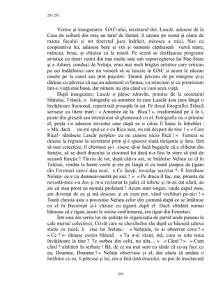 293
Venise şi inaugurarea GAC-ului, secretarul doi, Lascăr, adusese de la
Casa de cultură din oraş un taraf de lăutari, îl urcase pe scenă şi cânta de
mama focului şi tot tineretul juca îndrăcit, mirosea a mici, Nae cu
cooperativa lui, adusese bere şi vin şi oamenii căpătaseră vervă mare,
mâncau, beau, şi chiuiau ca la nuntă. Pe scenă se desfăşurau programe
artistice cu tineri veniţi din mai multe sate sub supravegherea lui Nae Steru
şi a Adinei, conduşi de Neluţu, erau mai mult brigăzi artistice care criticau
pe cei îndărătnici care nu voiseră să se înscrie în GAC şi acum le zăceau
oasele pe la canal sau prin puşcării. Ţăranii priveau de pe margine şi-şi
dădeau cu părerea că aşa au ademenit ei lumea, cu minciuni şi cu promisiuni
într-o viaţă mai bună, dar nimeni nu ştia când va vani acea viaţă.
După inaugurare, Lascăr o păţise zdravăn, primise de la secretarul
Sfatului, Trâncă, o fotografie ca amintire în care Lascăr ăsta juca lângă o
învăţătoare frumoasă, repartizată proaspăt în sat. Pe dosul fotografiei Trâncă
scrisese cu litere mari : « Amintire de la Rica ! », trasformând pe â în i,
poate din greşală sau intenţionat să glumească cu el. Fotografia nu o primise
el, poşta i-o adusese nevestei care după ce o citise îl luase la întrebări :
« Mă, dacă nu-mi spui ce e cu Rica asta, eu mă despart de tine ! » « Care
Rica!- rămăsese Lascăr perplex- eu nu cunosc nicio Rică ! » Femeia se
dusese la regiune la secretarul prim şi-i spusese toată tărăşenia şi ăsta, fără
să mai cerceteze, îl chemase şi-i zisese să-şi facă bagajele că e eliberat din
funcţie, să se ducă dracului la ciocanul lui dacă n-a fost în stare să ţină de
această funcţie ! Târziu de tot, după câţiva ani, se întâlnise Neluţu cu el în
Talcioc, vindea la haine vechi şi era pe lângă el cu toată şleapca de ţigani
din Ferentari care-i dau ocol. « Ce faceţi, tovarăşe secretar ?- îl întrebase
Neluţu- ce e cu dumneavoastră pe aici ? » « Pe dracu îl fac, me, proasta de
nevastă-mea s-a dus şi m-a reclamat la judeţ că iubesc şi m-au dat afară, au
zis că stau prost cu morala proletară ! Acum sunt singur, vaide capul meu,
am divorţat de ea şi mă descurc şi eu cum pot, vând vechituri pe-aici ! »
Toată chestia asta o povestise Neluţu celor din comună după ce se întâlnise
cu el în Bucureşti şi-l văzuse cu ţiganii după el. Dacă altădată numai
bănuiau că e ţigan, acum le sosise confirmarea, era ţigan din Ferentari.
Într-una din serile lor de şedinţe în organizaţia de partid unde puneau la
cale mersul colectivei, Crivăţ care se cherchelise rău după ce băuseră câteva
sticle cu ţuică, îi zise lui Neluţu : « Neluţule, tu ai observat ceva ? »
« Ce ? »- rămase curios băiatul. « Tu n-ai văzut, mă, cum se uita noua
învăţătoare la tine ? Te sorbea din ochi, nu alta… » « Când ? » « Cum
când ? alaltăeri la serbare ! Bă, de ce nu mai sunt eu tânăr că ce-aş face cu
ea, Doamne, Doamne ! » Neluţu observase şi el, dar căuta să amâne o
întâlnire cu ea, îi plăcuse şi lui, era o fată dată dracului, un pui de mocăncuţă
293
293
 
