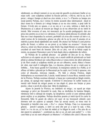 294
sănătoasă, cu obrajii rumeni şi cu un corp de gazelă cu picioare înalte şi cu
nişte ochi care scăpărau scântei la fiecare privire. « Du-te, mă la ea, nu fi
prost ; stinge-i lampa şi dacă nu zice nimic, a ta e ! » Chestia cu lampa era
nouă pentru Neluţu, nu-i venise în minte această idee năstruşnică : dacă te
duci seara la o femeie şi-i stingi lampa şi ea nu zice nimic, o poţi iubi în
linişte. Crivăţ ştie ce spune, e şi ea om şi i se cere, iubirea e dată de la
Dumnezeu şi e păcat să trecem pe lângă ea să nu observăm că ne intră în
inimă. Mai avusese el una, tot mocancă, pe la şcoala pedagogică, dar era
prea mic pentru ea şi nici n-o sărutase, îi scrisese până plecase în armată ,dar
fata nu-i mai răspundea la scrisori, probabil că avea alte rosturi că într-o zi,
când venise de la instrucţie, găsise un plic de la ea în care îl anunţa că se
mărită şi peste două săptămâni are nuntă. De atunci lui Neluţu îi cam pierise
pofta de femei, o iubise ca un prost şi ea habar nu avusese ! Acum era
altceva, omul era făcut armata, toate fetele fug după băieţii cu armata făcută
crezând că sunt buni de însurat. Ştiu ele ce ştiu, vor să ia băieţi copţi la
minte, nu puştani fluturateci care le lasă după câteva săptămâni de iubire.
Şi Neluţu de la şedinţă plecase cu gândul să dea pe la ea, băuse
suficient ca să capete un pic de curaj, era o seară caldă de primăvară cu lună
plină şi cântau brotăceii pe valea Bucovului şi venea miros de sălcii pletoase
şi de flori crude şi scăpărau stelele pe un cer albastru, senin, bătea o boare
de vânt, mai mult îi mângâia faţa, i-o răcorea, plutea în aer o vrajă care te
îmbăta… Fata luase gazdă în Ciuculeşti, la marginea satului la o babă, şi el
aflase că baba e plecată pe la Bucureşti pe la copii, tot Crivăţ îi spusese, era
cotoi al dracului, mirosea repede… Pe fată o chema Florica, după
întâmplarea cu secretarul doi, Lascăr, toată lumea îi zicea Rica, numele scurt
de la Florica. Neluţu scurtase drumul, o luase pe o potecuţă pe lângă cimitir,
pe câmp, să ajungă mai repede. Cimitirul îi strecurase în suflet teama că
morţii sub formă de strigoi poate se iau după el, prea era linişte şi prea
pustiu ; doar o javră de câine mai lătra în depărtare…
Ajuns la poartă la Florica, nu îndrăzni să strige ; se aşeză pe nişte
stanoage şi privi pe fereastră în casă, fata se dezbrăca la lumina lămpii,
rămăsese într-o cămaşă de noapte, îşi despletise cozile ei care atârnau până
peste mijloc şi se pieptăna. Neluţu deschise poarta şi intră tip-til în curte la
fereastră, bătu în geam de câteva ori uşor să nu trezească câinele care
dormea sub un şopron şi aşteptă. Fata îşi ascuţi auzul, se trase mai la
fereastră şi întrebă cine este. « Eu ! »- zisese Neluţu. Fata i-a recunoscut
glasul, parcă-l aştepta, a sărit ca arsă din pat şi a ieşit la uşă. « Hai,
intră ! »- i-a zis ea, şi l-a luat de mână şi l-a băgat în casă. « Nu ştiu de ce
dar parcă te aşteptam ! - continuă ea, dar ce ai, că eşti cam palid ? » « Am
cam băut şi eu nu sunt obişnuit cu băutura ! » Căldura din casă îi făcuse rău
294
294
 