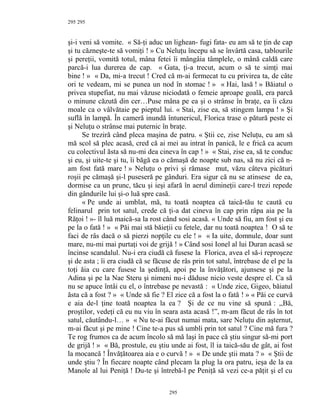 295
şi-i veni să vomite. « Să-ţi aduc un lighean- fugi fata- eu am să te ţin de cap
şi tu căzneşte-te să vomiţi ! » Cu Neluţu începu să se învârtă casa, tablourile
şi pereţii, vomită totul, mâna fetei îi mângâia tâmplele, o mână caldă care
parcă-i lua durerea de cap. « Gata, ţi-a trecut, acum o să te simţi mai
bine ! » « Da, mi-a trecut ! Cred că m-ai fermecat tu cu privirea ta, de câte
ori te vedeam, mi se punea un nod în stomac ! » « Hai, lasă ! » Băiatul o
privea stupefiat, nu mai văzuse niciodată o femeie aproape goală, era parcă
o minune căzută din cer…Puse mâna pe ea şi o strânse în braţe, ea îi căzu
moale ca o vâlvătaie pe pieptul lui. « Stai, zise ea, să stingem lampa ! » Şi
suflă în lampă. În cameră inundă întunericul, Florica trase o pătură peste ei
şi Neluţu o strânse mai puternic în braţe.
Se treziră când pleca maşina de patru. « Ştii ce, zise Neluţu, eu am să
mă scol să plec acasă, cred că ai mei au intrat în panică, le e frică ca acum
cu colectivul ăsta să nu-mi dea cineva în cap ! » « Stai, zise ea, să te conduc
şi eu, şi uite-te şi tu, îi băgă ea o cămaşă de noapte sub nas, să nu zici că n-
am fost fată mare ! » Neluţu o privi şi rămase mut, văzu câteva picături
roşii pe cămaşă şi-l puseseră pe gânduri. Era sigur că nu se atinsese de ea,
dormise ca un prunc, tăcu şi ieşi afară în aerul dimineţii care-l trezi repede
din gândurile lui şi-o luă spre casă.
« Pe unde ai umblat, mă, tu toată noaptea că taică-tău te caută cu
felinarul prin tot satul, crede că ţi-a dat cineva în cap prin râpa aia pe la
Răţoi ! »- îl luă maică-sa la rost când sosi acasă. « Unde să fiu, am fost şi eu
pe la o fată ! » « Păi mai stă băieţii cu fetele, dar nu toată noaptea ! O să te
faci de râs dacă o să pierzi nopţile cu ele ! » « Ia uite, domnule, doar sunt
mare, nu-mi mai purtaţi voi de grijă ! » Când sosi Ionel al lui Duran acasă se
încinse scandalul. Nu-i era ciudă că fusese la Florica, avea el să-i reproşeze
şi de asta ; îi era ciudă că se făcuse de râs prin tot satul, întrebase de el pe la
toţi ăia cu care fusese la şedinţă, apoi pe la învăţători, ajunsese şi pe la
Adina şi pe la Nae Steru şi nimeni nu-i dăduse nicio veste despre el. Ca să
nu se apuce întâi cu el, o întrebase pe nevastă : « Unde zice, Gigeo, băiatul
ăsta că a fost ? » « Unde să fie ? El zice că a fost la o fată ! » « Păi ce curvă
e aia de-l ţine toată noaptea la ea ? Şi de ce nu vine să spună : ,,Bă,
proştilor, vedeţi că eu nu viu în seara asta acasă !”, m-am făcut de râs în tot
satul, căutându-l… » « Nu te-ai făcut numai mata, sare Neluţu din aşternut,
m-ai făcut şi pe mine ! Cine te-a pus să umbli prin tot satul ? Cine mă fura ?
Te rog frumos ca de acum încolo să mă laşi în pace că ştiu singur să-mi port
de grijă ! » « Bă, prostule, eu ştiu unde ai fost, îl ia taică-său de gât, ai fost
la mocancă ! Învăţătoarea aia e o curvă ! » « De unde ştii mata ? » « Ştii de
unde ştiu ? În fiecare noapte când plecam la plug la ora patru, ieşa de la ea
Manole al lui Peniţă ! Du-te şi întrebă-l pe Peniţă să vezi ce-a păţit şi el cu
295
295
 