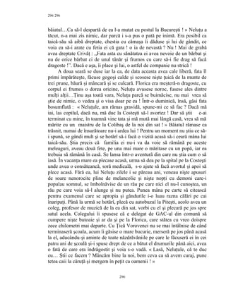 296
băiatul…Ca să-l despartă de ea l-a mutat cu postul la Bucureşti ! » Neluţu a
tăcut, n-a mai zis nimic, dar parcă i s-a pus o pată pe inimă. Era posibil ca
taică-său să aibă dreptate, chestia cu cămaşa îi dăduse şi lui de gândit, ce
voia ea să-i arate cu fetia ei că gata ! o ia de nevastă ? Nu ! Mai de grabă
avea dreptate Crivăţ : ,,Fata asta cu sănătatea ei avea nevoie de un bărbat şi
nu de orice bărbat ci de unul tânăr şi frumos cu care să-i fie drag să facă
dragoste !”. Dacă e aşa, îi place şi lui, o astfel de companie nu strică !
A doua seară se duse iar la ea, de data aceasta avea cale liberă, fata îl
primi împărăteşte, făcuse gogoşi calde şi scosese nişte ţuică de la munte de
trei prune, băură şi mâncară şi se culcară. Florica era meşteră-n dragoste, cu
corpul ei frumos o dorea oricine, Neluţu avusese noroc, fusese ales dintre
mulţi alţii…Ţinu aşa toată vara, Neluţu parcă se buimăcise, nu mai vrea să
ştie de nimic, o vedea şi o visa doar pe ea ! Într-o duminică, însă, găsi fata
bosumflată : « Neluţule, am rămas gravidă, spune-mi ce să fac ? Dacă mă
iai, las copilul, dacă nu, mă duc la Costeşti să-l avortez ! Dar să ştii c-ai
terminat cu mine, în toamnă vine tata şi mă mută mai lângă casă, vrea să mă
mărite cu un maistru de la Colibaş de la noi din sat ! » Băiatul rămase ca
trăsnit, numai de însurătoare nu-i ardea lui ! Pentru un moment nu ştiu ce să-
i spună, se gândi mult şi se hotărî să-i facă o vizită acasă să-i ceară mâna lui
taică-său. Ştia precis că familia ei nu-i va da voie să rămână pe aceste
meleaguri, aveau două fete, pe una mai mare o măritase cu un popă, iar ea
trebuia să rămână în casă. Se lansa într-o aventură din care nu ştia cum o să
iasă. În vacanţa mare ea plecase acasă, urma să dea pe la spital pe la Costeşti
unde avea o consăteancă, soră medicală, s-o ajute să facă avortul şi apoi să
plece acasă. Fără ea, lui Neluţu zilele i se păreau ani, veneau nişte apusuri
de soare nenorocite pline de melancolie şi nişte nopţi cu demoni care-i
populau somnul, se îmbolnăvise de un rău pe care nici el nu-l cunoştea, un
rău pe care voia să-l alunge şi nu putea. Punea mâna pe carte să citească
pentru examenul care se apropia şi gândurile i-o luau razna călări pe cai
înaripaţi. Până la urmă se hotărî, plecă cu autobuzul la Piteşti, acolo avea un
coleg, profesor de muzică de la ea din sat, vorbi cu el şi plecară pe jos spre
satul acela. Colegului îi spusese că e delegat de GAC-ul din comună să
cumpere nişte butoaie şi ar da şi pe la Florica, care stătea cu vreo doispre
zece chilometri mai departe. Cu Ţică Vorovenci nu se mai întâlnise de când
terminaseră şcoala, acum îi găsise o mare bucurie, merseră pe jos până acasă
la el, aducându-şi aminte de toate năzdrăvăniile pe care le făcuseră ei în cei
patru ani de şcoală şi-i spuse drept de ce a bătut el drumurile până aici, avea
o fată de care era îndrăgostit şi voia s-o vadă. « Lasă, Neluţule, că te duc
eu… Ştii ce facem ? Mâncăm bine la noi, bem ceva ca să avem curaj, pune
tetea caii la căruţă şi mergem în peţit ca oamenii ! »
296
296
 