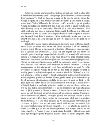 298
Satele se înşirau unul după altul, ţinându-se lanţ, din când în când câte
o femeie mai îndrăzneaţă care-l cunoştea pe Ţică îl întreba : « Une vă duceţi
dom’ profesor ? » Ţică se făcea că n-aude şi da bice la cai şi-i striga lui
Neluţu în spate că le mai trebuia un taraf de lăutari şi era nuntă-n floare,
punea toată Valea Vâlsanului în picioare. « Ce nebunie şi pe ei, gândea
Neluţu, tinereţea asta năzdrăvană mai e, ce să-i spună el acum bietului om,
adică lui moş cocoş ăla care e tatăl Floricăi, că a venit să se însoare ? Să-l
vadă taică-său, i-ar trage o mamă de bătaie ruptă din Rai de s-ar sătura de
însurătoare ! Şi mai cu seamă ce să-i spună Floricăi când va apare în postura
asta la poartă la ei. Fata îi spusese : ,,Vino şi discută cu tata, dar e un om
absurd, nu cred c-ai să te înţelegi cu el !”. Şi nici n-avea de gând să se
înţeleagă…
Gândind el aşa se trezi cu căruţa oprită în poarta mare la Florica acasă,
zarva fu aşa de mare încât săriră toţi câinii vecinilor la ei să-i mănânce.
Ieşise în poartă Florica şi începuse să se închine, ,,Doamneee, zicea ea, mare
mai e grădina lui Dumnezeu…” Casa lor era băgată sub un dâmb, cu
muntele gata să cadă pe acoperişul de şindrilă, era o cocioabă mică cu o
cameră şi o tindă, aveau o curte şi mai mică de n-aveai unde întoarce căruţa,
Vorovenci deschisese porţile mari şi intrase cu căruţa până sub pragul casei.
Florica nu mai păru femeia aceea caldă de odinioară, acum era o femeie
rece, distantă care de-abia mai răspunse la sărutul băiatului. « Eu te
aşteptam doar pe tine, zise ea, de ce-ai făcut alaiul ăsta în tot satul ? » « N-
are nimic, îi replică Neluţu pe un ton şi mai rece, îţi facem reclamă la
măritiş, poate te măriţi mai repede cu maistrul tău de la Colibaş ! » « Hai,
lasă glumele şi intraţi în casă ! » Taică-său lucra la nişte coşuri de nuiele iar
maică-sa grebla grădina de frunze. Neluţu, puţin ameţit şi de băutură dar şi
de zdruncineala căruţii coborâ şi dădu noroc cu ei. Îi şopti lui Ţică : « Bă,
Ţică, ăştia sunt rudari de ăia care fac coşuri şi vin prin sat pe la noi cu ele ! »
« Hai mă, lasă şi tu mofturile şi intră-n casă că eu plec cu căruţa, mâine am
ore, nu mai pot să stau după tine ! » « Eu îţi mulţumesc că m-ai adus până
aici ! » Ţică a plecat şi Neluţu a rămas. A intrat în casă cu Florica şi s-a
aşezat pe pat, începuse să fiarbă inima-n el, nu mai era aceeaşi Florică pe
care o cunoscuse el, slăbise, se urâţise şi mai ales tăcea şi se uita la el cu
ironie în priviri. « Ce-i ,fată, cu tine, de ce m-ai adus până aici şi acum faci
pe mofturoasa ? » « Dar ce te-am adus eu ? »-zise ea, parcă reproşindu-i de
ce venise. « Ştii ce, tata nu e de acord să mă mărit cu tine, am aranjat deja
cu Ionel, băiatul despre care ţi-am povestit… » « De chestia cu avortul ai
scăpat ? » « Da, ştiu că asta te interesa pe tine ! Am scăpat, dar era să mă
coste viaţa ! » « Atunci e bine, te poţi mărita liniştită… Mă mir cum poţi
trece aşa de repede peste dragostea noastră, dacă s-a numit dragoste…Mai
298
298
 
