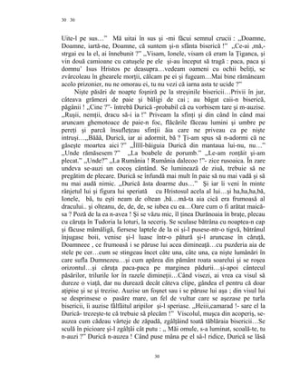 30
Uite-l pe sus…” Mă uitai în sus şi -mi făcui semnul crucii : ,,Doamne,
Doamne, iartă-ne, Doamne, că suntem şi-n sfânta biserică !” ,,Ce-ai ,mă,-
strgai eu la el, ai înnebunit ?” ,,Visam, Ionele, visam că eram la Ţiganca, şi
vin două camioane cu catuşele pe ele şi-au început să tragă : paca, paca şi
domnu’ Isus Hristos pe deasupra…vedeam oameni cu ochii beliţi, se
zvârcoleau în ghearele morţii, călcam pe ei şi fugeam…Mai bine rămâneam
acolo prizonier, nu ne omorau ei, tu nu vezi că iarna asta te ucide ?”
Nişte păsări de noapte foşniră pe la streşinile bisericii…Privii în jur,
câteava grămezi de paie şi băligi de cai ; au băgat caii-n biserică,
păgânii ! ,,Cine ?”- întrebă Durică -probabil că eu vorbisem tare şi m-auzise.
,,Ruşii, nemţii, dracu să-i ia !” Priveam la sfinţi şi din când în când mai
aruncam ghemotoace de paie-n foc, flăcările făceau lumini şi umbre pe
pereţi şi parcă însufleţeau sfinţii ăia care ne priveau ca pe nişte
intruşi…,,Băăă, Durică, iar ai adormit, bă ? Ţi-am spus să n-adormi că ne
găseşte moartea aici ?” ,,Îîîîî-bâiguia Durică din mantaua lui-nu, nu…”
,,Unde rămăsesem ?” ,,La boabele de porumb.” ,,Le-am ronţăit şi-am
plecat.” ,,Unde?” ,,La Rumânia ! Rumânia dalecoo !”- zice rusoaica. În zare
undeva se-auzi un cocoş cântând. Se luminează de ziuă, trebuie să ne
pregătim de plecare. Durică se înfundă mai mult în paie să nu mai vadă şi să
nu mai audă nimic. ,,Durică ăsta doarme dus…” Şi iar îi veni în minte
rânjetul lui şi figura lui speriată cu Hristosul acela al lui…şi ha,ha,ha,bă,
Ionele, bă, tu eşti neam de oltean ,bă…mă-ta aia cică era frumoasă al
dracului.. şi olteanu, de, de, de, se iubea cu ea…Oare cum o fi arătat maică-
sa ? Poză de la ea n-avea ! Şi se văzu mic, îl ţinea Durănoaia în braţe, plecau
cu căruţa în Tudoria la loturi, la seceriş. Se sculase bătrâna cu noaptea-n cap
şi făcuse mămăligă, fiersese laptele de la oi şi-l pusese-ntr-o tigvă, bătrânul
înjugase boii, venise şi-l luase într-o pătură şi-l aruncase în căruţă,
Doamneee , ce frumoasă i se păruse lui acea dimineaţă…cu puzderia aia de
stele pe cer…cum se stingeau încet câte una, câte una, ca nişte lumânări în
care sufla Dumnezeu…şi cum apărea din pământ roata soarelui şi se roşea
orizontul…şi căruţa paca-paca pe marginea pădurii…şi-apoi cântecul
păsărilor, trilurile lor în razele dimineţii…Când visezi, ai vrea ca visul să
dureze o viaţă, dar nu durează decât câteva clipe, gândea el pentru că doar
aţipise şi se şi trezise. Auzise un foşnet sau i se păruse lui aşa ; din visul lui
se desprinsese o pasăre mare, un fel de vultur care se aşezase pe turla
bisericii, îi auzise fâlfâitul aripilor şi-l speriase. ,,Heiii,camarad !- sare el la
Durică- trezeşte-te că trebuie să plecăm !” Viscolul, muşca din acoperiş, se-
auzea cum cădeau vârteje de zăpadă, zgâlţâind toată tăblăraia bisericii…Se
sculă în picioare şi-l zgâlţâi cât putu : ,, Măi omule, s-a luminat, scoală-te, tu
n-auzi ?” Durică n-auzea ! Când puse mâna pe el sâ-l ridice, Durică se lăsă
30
30
 