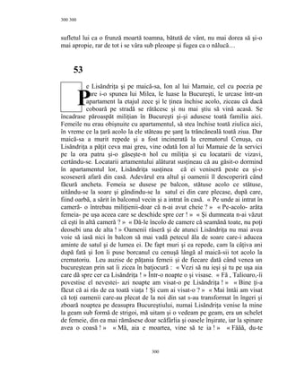 300
sufletul lui ca o frunză moartă toamna, bătută de vânt, nu mai dorea să şi-o
mai apropie, rar de tot i se vâra sub pleoape şi fugea ca o nălucă…
53
e Lisăndriţa şi pe maică-sa, Ion al lui Mamaie, cel cu poezia pe
care i-o spunea lui Milea, le luase la Bucureşti, le urcase într-un
apartament la etajul zece şi le ţinea închise acolo, ziceau că dacă
coboară pe stradă se rătăcesc şi nu mai ştiu să vină acasă. Se
încadrase păroaspăt miliţian în Bucureşti şi-şi adusese toată familia aici.
Femeile nu erau obişnuite cu apartamentul, să stea închise toată ziulica aici,
în vreme ce la ţară acolo la ele stăteau pe şanţ la trăncăneală toată ziua. Dar
maică-sa a murit repede şi a fost incinerată la crematorul Cenuşa, cu
Lisăndriţa a păţit ceva mai greu, vine odată Ion al lui Mamaie de la servici
pe la ora patru şi-o găseşte-n hol cu miliţia şi cu locatarii de vizavi,
certându-se. Locatarii artamentului alăturat susţineau că au găsit-o dormind
în apartamentul lor, Lisăndriţa susţinea că ei veniseră peste ea şi-o
scoseseră afară din casă. Adevărul era altul şi oamenii îl descoperiră când
făcură ancheta. Femeia se dusese pe balcon, stătuse acolo ce stătuse,
uitându-se la soare şi gândindu-se la satul ei din care plecase, după care,
fiind oarbă, a sărit în balconul vecin şi a intrat în casă. « Pe unde ai intrat în
cameră- o întrebau miliţienii-doar că n-ai avut cheie ? » « Pe-acolo- arăta
femeia- pe uşa aceea care se deschide spre cer ! » « Şi dumneata n-ai văzut
că eşti în altă cameră ? » « Dă-le încolo de camere că seamănă toate, nu poţi
deosebi una de alta ! » Oamenii râseră şi de atunci Lisăndriţa nu mai avea
voie să iasă nici în balcon să mai vadă petecul ăla de soare care-i aducea
aminte de satul şi de lumea ei. De fapt muri şi ea repede, cam la câţiva ani
după fată şi Ion îi puse borcanul cu cenuşă lângă al maică-sii tot acolo la
crematoriu. Leu auzise de păţania femeii şi de fiecare dată când venea un
bucureştean prin sat îi zicea în batjocură : « Vezi să nu ieşi şi tu pe uşa aia
care dă spre cer ca Lisăndriţa ! » Într-o noapte o şi visase. « Fă , Talioaro,-îi
povestise el nevestei- azi noapte am visat-o pe Lisăndriţa ! » « Bine ţi-a
făcut că ai râs de ea toată viaţa ! Şi cum ai visat-o ? » « Mai întâi am visat
că toţi oamenii care-au plecat de la noi din sat s-au transformat în îngeri şi
zboară noaptea pe deasupra Bucureştiului, numai Lisăndriţa venise la mine
la geam sub formă de strigoi, mă uitam şi o vedeam pe geam, era un schelet
de femeie, din ea mai rămăsese doar scăfârlia şi oasele înşirate, iar la spinare
avea o coasă ! » « Mă, aia e moartea, vine să te ia ! » « Făăă, du-te
300
300
P
 