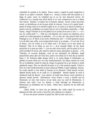 302
schimbul în armată şi în război. Ţinea veşnic o ţigară în gură neaprinsă şi
rodea la ea până o termina. După ce o arunca, scotea alta din pachet şi o
băga în gură, zicea că ronţăind aşa la ea îşi mai descarcă nervii. Se
căsătorise cu o moaşă mai mică decât el cu vreo cinsprezece ani şi o bătea
mai mereu fiindcă i se părea lui că femeia iubeşte. Acum venise devreme
acasă, se dezbrăcase şi sta la gura sobei în izmene. Avea şi el o parte bună :
putea să strige omul şi la miezul nopţii la el, se scula şi se ducea la bolnav şi
pentru asta îşi recăpătase un nume bun în sat şi încredera oamenilor. « Măi,
Ioane,- strigă Talioara la el- hai până la Leu acasă că nu ştiu ce are ! » « Ce-
are, fa, a băut mult ? » « Mă, nu e de băutură, că-l cunosc eu când bea, mi-e
teamă să n-aibă aprindere la plămâni…Că s-a dus să-i taie porcul fetei de la
Palangă şi ce-o fi făcut el pe acolo, Dumnezeu ştie ! » Când ajunseră acasă,
Leu de-abia mai sufla, avea temperatură mare şi se astupa. « Ce-ai mă, fir-ai
al dracu, vezi că venişi şi tu la mâna mea ! Al dracu, nu te mai saturi de
băutură ! Stai că te înţep eu acu în c…să-ţi meargă fulgii, îţi fac două
penicilini şi te pun pe roate ! » Leu nu mai zicea nimic, privea galeş la el cu
ochii pierduţi în tavan, din când în când îşi mişca pleoapele şi gemea. « Fă,
Talioaro, tu avuseşi dreptate, cred că are aprindere de plămâni, după
penicilinile astea sper să-l mai lase, peste vreo două ore îi mai dai şi nasturii
ăştia ! » Şi Talioara dădu lampa mică şi se culcă lângă el îmbrăcată, cu
gândul ca peste două ore să-i dea medicamentele .Îşi aduse aminte de visul
lui cu Lisăndriţa venită în chip de strigoi la geamul lui şi pe femeie o luară
gândurile negre. Dar era obosită de peste zi şi o luă somnul repede. Când se
trezi să-i dea medicamentele şi puse mâna pe bărbat, îl găsi îngheţat, murise.
Se sculă repede şi ieşi afară şi începu să se jelească. Când auziră vecinii,
dădură buzna peste ea să vadă ce s-a întâmplat. Intrară repede în casă şi
rămăseră muţi de durere : Leu murise. Şi toată ziua fusese vesel, glumise şi
spusese numai prostii. ,,Doamneee- zicea lumea- a avut o moarte aşa de
frumoasă, să mai zică cineva că pe ăştia care nu cred în Dumnezeu, îi
chinuie mai mult…Leu l-a înjurat o viaţă întreagă pe Dumnezeu şi
Dumnezeu cu bunătatea lui l-a iertat . Mare mai e puterea lui de iartă toţi
păcătoşii…”
,,Heiii, fetiţă, l-o ierta aici pe pământ, dar vaide capul lui ce-are să
păţească în Iad, căci acolo e locul lui, cât a drăcuit şi a înjurat…”
Şi Leu sta acum cuminte în patul lui, fără să mai zică ceva…
302
302
 
