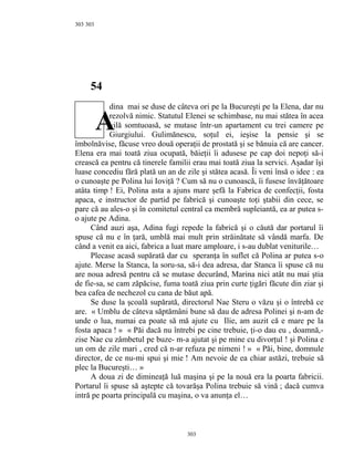 303
54
dina mai se duse de câteva ori pe la Bucureşti pe la Elena, dar nu
rezolvă nimic. Statutul Elenei se schimbase, nu mai stătea în acea
vilă somtuoasă, se mutase într-un apartament cu trei camere pe
Giurgiului. Gulimănescu, soţul ei, ieşise la pensie şi se
îmbolnăvise, făcuse vreo două operaţii de prostată şi se bănuia că are cancer.
Elena era mai toată ziua ocupată, băieţii îi adusese pe cap doi nepoţi să-i
crească ea pentru că tinerele familii erau mai toată ziua la servici. Aşadar îşi
luase concediu fără plată un an de zile şi stătea acasă. Îi veni însă o idee : ea
o cunoaşte pe Polina lui Ioviţă ? Cum să nu o cunoască, îi fusese învăţătoare
atâta timp ! Ei, Polina asta a ajuns mare şefă la Fabrica de confecţii, fosta
apaca, e instructor de partid pe fabrică şi cunoaşte toţi ştabii din cece, se
pare că au ales-o şi în comitetul central ca membră supleiantă, ea ar putea s-
o ajute pe Adina.
Când auzi aşa, Adina fugi repede la fabrică şi o căută dar portarul îi
spuse că nu e în ţară, umblă mai mult prin străinătate să vândă marfa. De
când a venit ea aici, fabrica a luat mare amploare, i s-au dublat veniturile…
Plecase acasă supărată dar cu speranţa în suflet că Polina ar putea s-o
ajute. Merse la Stanca, la soru-sa, să-i dea adresa, dar Stanca îi spuse că nu
are noua adresă pentru că se mutase decurând, Marina nici atât nu mai ştia
de fie-sa, se cam zăpăcise, fuma toată ziua prin curte ţigări făcute din ziar şi
bea cafea de nechezol cu cana de băut apă.
Se duse la şcoală supărată, directorul Nae Steru o văzu şi o întrebă ce
are. « Umblu de câteva săptămâni bune să dau de adresa Polinei şi n-am de
unde o lua, numai ea poate să mă ajute cu Ilie, am auzit că e mare pe la
fosta apaca ! » « Păi dacă nu întrebi pe cine trebuie, ţi-o dau eu , doamnă,-
zise Nae cu zâmbetul pe buze- m-a ajutat şi pe mine cu divorţul ! şi Polina e
un om de zile mari , cred că n-ar refuza pe nimeni ! » « Păi, bine, domnule
director, de ce nu-mi spui şi mie ! Am nevoie de ea chiar astăzi, trebuie să
plec la Bucureşti… »
A doua zi de dimineaţă luă maşina şi pe la nouă era la poarta fabricii.
Portarul îi spuse să aştepte că tovarăşa Polina trebuie să vină ; dacă cumva
intră pe poarta principală cu maşina, o va anunţa el…
303
303
A
 