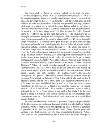 304
Nu trecu mult şi Adina se pomeni agăţată pe la spate de ochi :
« Doamna învăţătoare, Adina ! Ce-i cu dumneavoastră pe-aici ? » « Ce să
fie dragă- o cuprinse Adina şi o sărută- a venit timpul să am şi eu nevoie de
tine…ştii povestea cu Ilie… » « Ce poveste ? Dar de ce stăm aici, haide-ţi
la birou, să stăm mai pe îndelete.. » Intrară pe nişte coridoare lungi, merseră
până undeva la etajul trei şi intrară în birou. Polina apăsă pe un buton şi
imediat comandă două cafele la o femeie îmbrăcată în alb, probabil femeia
de serviciu. « Ce faci, draga mea ? Ce bine ai ajuns ! » « Ei, doamnă,
soarta ! » « Bravo ţie, că erai fată deşteaptă ! » « Ia spuneţi-mi ce s-a
întâmplat cu domnul învăţător Ilie Georgescu ? Mi-l amintesc foarte bine,
doar el mi-a pus condeiul în mână în clasa întâi ! » « Ce să se întâmple,
dragă ? Necazuri ! I-a scârmat cineva prin dosar şi i-au găsit nişte chichiţe,
l-au aresta şi i-au dat cinci ani de puşcărie, începu Adina să plângă, uneltiri
împotriva statului socialist, chestii de-astea ! » « Şi unde este acum ? »
« Nu ştiu, draga mea, nu mai ştiu de el de mult… » « Staţi, doamnă, c-o
rezolvăm !- zise Adina şi puse mâna pe telefon şi sună, ,,alooo ! ceceul, daţi-
mi pe tovarăşul director Ghiţescu, cel care răspunde de penitenciare ! Este
acolo, acum m-am despărţit de el, vedeţi că trebuie să fie pe la secţia
propagandă ! Da, da ! aştept !” Apoi către Adina : ,,Poate că aveţi noroc, nu
e om rău tovarăşu Ghiţescu, staţi să vedem ce-mi spune ! Alooo ! tovarăşu
Ghiţescu ? Polina vă caută, tovarăşu general, am şi eu o rugăminte la
dumneavoastră…da…da…Am o rudă de la ţară care are soţul arestat, aţi
putea să-mi spuneţi şi mie penitenciarul unde-şi execută pedeapsa ? Daaa,
atunci aştept, îmi ştiţi numărul de telefon…Cum ?…da…da…Ilie
Georgescu…da…politic… Dă imediat telefon la direcţia penitenciarelor şi-
mi spune !- se adresă ea Adinei » « N-ar fi fost atât de rău dacă nu l-ar fi
apăsat şi canalia aia de Ion al Oaţii, care a dat declaraţii împotriva lui ! »
« Pe unde mai este analfabetul ăsta acum ? » « Cum pe unde, e mare
preşedinte de colectiv, el i-a făcut-o lui taică-tău atunci de s-a înecat,
săracul…El cu Carol al Dii… E o canalie şi jumătate, acum el taie şi
spânzură în sat ! » « N-are nimic, o să-i vină şi lui rândul ! Se lucrează
acum la ceceu la o plenară care trebuie să lichideze cu toţi analfabeţii ăştia,
c-au pătruns peste tot…Partidul trebuie să pună oameni cu carte că altfel ne
ducem de râpă ! »
În timp ce vorbeau sună telefonul şi generalul Ghiţescu îi spuse Polinei
că Ilie Georgescu este condamnat la muncă silnică şi se află la Ocna Dejului
la muncă. Polina îl rugă să-l dea mai aproape de casă, la Piteşti, şi generalul
îi promise că va face tot posibilul să-l mute. Acolo familia poate să-l
viziteze şi să-i ducă pachete, va vorbi el cu comandantul închisorii ! Adina ,
când auzi, nu mai putea de bucurie, era în stare s-o ia pe Polina în braţe s-o
304
304
 