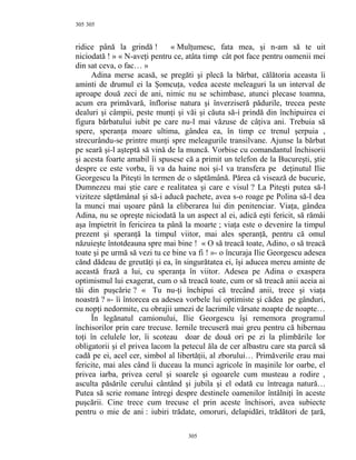 305
ridice până la grindă ! « Mulţumesc, fata mea, şi n-am să te uit
niciodată ! » « N-aveţi pentru ce, atâta timp cât pot face pentru oamenii mei
din sat ceva, o fac… »
Adina merse acasă, se pregăti şi plecă la bărbat, călătoria aceasta îi
aminti de drumul ei la Şomcuţa, vedea aceste meleaguri la un interval de
aproape două zeci de ani, nimic nu se schimbase, atunci plecase toamna,
acum era primăvară, înflorise natura şi înverziseră pădurile, trecea peste
dealuri şi câmpii, peste munţi şi văi şi căuta să-i prindă din închipuirea ei
figura bărbatului iubit pe care nu-l mai văzuse de câţiva ani. Trebuia să
spere, speranţa moare ultima, gândea ea, în timp ce trenul şerpuia ,
strecurându-se printre munţi spre meleagurile transilvane. Ajunse la bărbat
pe seară şi-l aşteptă să vină de la muncă. Vorbise cu comandantul închisorii
şi acesta foarte amabil îi spusese că a primit un telefon de la Bucureşti, ştie
despre ce este vorba, îi va da haine noi şi-l va transfera pe deţinutul Ilie
Georgescu la Piteşti în termen de o săptămână. Părea că visează de bucurie,
Dumnezeu mai ştie care e realitatea şi care e visul ? La Piteşti putea să-l
viziteze săptămânal şi să-i aducă pachete, avea s-o roage pe Polina să-l dea
la munci mai uşoare până la eliberarea lui din penitenciar. Viaţa, gândea
Adina, nu se opreşte niciodată la un aspect al ei, adică eşti fericit, să rămâi
aşa împietrit în fericirea ta până la moarte ; viaţa este o devenire la timpul
prezent şi speranţă la timpul viitor, mai ales speranţă, pentru că omul
năzuieşte întotdeauna spre mai bine ! « O să treacă toate, Adino, o să treacă
toate şi pe urmă să vezi tu ce bine va fi ! »- o încuraja Ilie Georgescu adesea
cănd dădeau de greutăţi şi ea, în singurătatea ei, îşi aducea mereu aminte de
această frază a lui, cu speranţa în viitor. Adesea pe Adina o exaspera
optimismul lui exagerat, cum o să treacă toate, cum or să treacă anii aceia ai
tăi din puşcărie ? « Tu nu-ţi închipui că trecând anii, trece şi viaţa
noastră ? »- îi întorcea ea adesea vorbele lui optimiste şi cădea pe gânduri,
cu nopţi nedormite, cu obrajii umezi de lacrimile vărsate noapte de noapte…
În legănatul camionului, Ilie Georgescu îşi rememora programul
închisorilor prin care trecuse. Iernile trecuseră mai greu pentru că hibernau
toţi în celulele lor, îi scoteau doar de două ori pe zi la plimbările lor
obligatorii şi el privea lacom la petecul ăla de cer albastru care sta parcă să
cadă pe ei, acel cer, simbol al libertăţii, al zborului… Primăverile erau mai
fericite, mai ales când îi duceau la munci agricole în maşinile lor oarbe, el
privea iarba, privea cerul şi soarele şi ogoarele cum musteau a rodire ,
asculta păsările cerului cântând şi jubila şi el odată cu întreaga natură…
Putea să scrie romane întregi despre destinele oamenilor întâlniţi în aceste
puşcării. Cine trece cum trecuse el prin aceste închisori, avea subiecte
pentru o mie de ani : iubiri trădate, omoruri, delapidări, trădători de ţară,
305
305
 