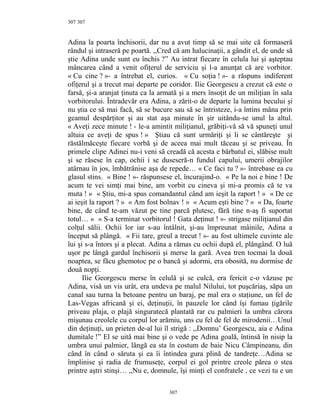 307
Adina la poarta închisorii, dar nu a avut timp să se mai uite că formaseră
rândul şi intraseră pe poartă. ,,Cred că am halucinaţii, a gândit el, de unde să
ştie Adina unde sunt eu închis ?” Au intrat fiecare în celula lui şi aşteptau
mâncarea când a venit ofiţerul de serviciu şi l-a anunţat că are vorbitor.
« Cu cine ? »- a întrebat el, curios. « Cu soţia ! »- a răspuns indiferent
ofiţerul şi a trecut mai departe pe coridor. Ilie Georgescu a crezut că este o
farsă, şi-a aranjat ţinuta ca la armată şi a mers însoţit de un miliţian în sala
vorbitorului. Întradevăr era Adina, a zărit-o de departe la lumina becului şi
nu ştia ce să mai facă, să se bucure sau să se întristeze, i-a întins mâna prin
geamul despărţitor şi au stat aşa minute în şir uitându-se unul la altul.
« Aveţi zece minute ! - le-a amintit miliţianul, grăbiţi-vă să vă spuneţi unul
altuia ce aveţi de spus ! » Ştiau că sunt urmăriţi şi li se cântăreşte şi
răstălmăceşte fiecare vorbă şi de aceea mai mult tăceau şi se priveau. În
primele clipe Adinei nu-i veni să creadă că acesta e bărbatul ei, slăbise mult
şi se răsese în cap, ochii i se duseseră-n fundul capului, umerii obrajilor
atârnau în jos, îmbătrânise aşa de repede… « Ce faci tu ? »- întrebase ea cu
glasul stins. « Bine ! »- răspunsese el, încurajind-o. « Pe la noi e bine ! De
acum te vei simţi mai bine, am vorbit cu cineva şi mi-a promis că te va
muta ! » « Ştiu, mi-a spus comandantul când am ieşit la raport ! » « De ce
ai ieşit la raport ? » « Am fost bolnav ! » « Acum eşti bine ? » « Da, foarte
bine, de când te-am văzut pe tine parcă plutesc, fără tine n-aş fi suportat
totul… » « S-a terminat vorbitorul ! Gata deţinut ! »- strigase miliţianul din
colţul sălii. Ochii lor iar s-au întâlnit, şi-au împreunat mâinile, Adina a
început să plângă. « Fii tare, greul a trecut ! »- au fost ultimele cuvinte ale
lui şi s-a întors şi a plecat. Adina a rămas cu ochii după el, plângând. O luă
uşor pe lângă gardul închisorii şi merse la gară. Avea tren tocmai la două
noaptea, se făcu ghemotoc pe o bancă şi adormi, era obosită, nu dormise de
două nopţi.
Ilie Georgescu merse în celulă şi se culcă, era fericit c-o văzuse pe
Adina, visă un vis urât, era undeva pe malul Nilului, tot puşcăriaş, săpa un
canal sau turna la betoane pentru un baraj, pe mal era o staţiune, un fel de
Las-Vegas africană şi ei, deţinuţii, în pauzele lor când îşi fumau ţigările
priveau plaja, o plajă singuratecă plantată rar cu palmieri la umbra cărora
mişunau creolele cu corpul lor arămiu, uns cu fel de fel de mirodenii…Unul
din deţinuţi, un prieten de-al lui îl strigă : ,,Domnu’ Georgescu, aia e Adina
dumitale !” El se uită mai bine şi o vede pe Adina goală, întinsă în nisip la
umbra unui palmier, lângă ea sta în costum de baie Nicu Câmpineanu, din
când în când o săruta şi ea îi întindea gura plină de tandreţe…Adina se
împlinise şi radia de frumuseţe, corpul ei gol printre creole părea o stea
printre aştri stinşi… ,,Nu e, domnule, îşi minţi el confratele , ce vezi tu e un
307
307
 
