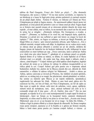 308
tablou de Paul Gauguin, Femei din Tahiti pe plajă…” ,,Da, domnule
Georgescu, dar aceea e Adina !” El nu mai auzise cuvintele, se repezise la
un târnăcop şi o luase la fugă prin nisip, printre palmierii şi cactuşii enormi
de pe plajă după Adina. Femeia îl văzuse, se ridicase şi-l lăsase pe Nicu
Câmpineanu pe plajă şi fugise aiurea…Se aşternuseră adânci tăceri peste tot
pământul, ei erau parcă doi primitivi care se vânau unul pe altul. Fugea după
ea şi femeia mai uşoară reuşea să se strecoare printre dunele de nisip mai
repede , el mai cădea, mai se ridica, la un moment dat a auzit un foc de armă
în urma lui şi strigăte : ,,Domnule miliţian, Ilie Georgescu a evadat, a
evadat !” ,,Doamne, se închina el în visul lui, mă împuşcă ăştia, ajută-mi,
Doamne s-o prind să-i iau sufletul şi apoi mă întorc eu singur la locul de
ispăşire !” Dar, nimic, ea fugea ca nebuna, a trecut pe lângă Piramide, pe
lângă Sfinx şi a luat-o spre miezul pustiului african, spre Sahara ei…Era o
căldură enormă, nisipul ardea sub tălpi, în depărtare nu se vedea nicio oază,
se zăreau doar pe pânza albastră a cerului un şir de cămile, doldora de
bagaje, ţinute de lanţurile lor de beduini îmbrăcaţi în alb, înfăşuraţi în nişte
cearceafuri cu mari turbane pe cap. ,,Trece caravana, ăştia o prind pe Adina
şi-o vând cine ştie cărui harem !”, gândeşte el, şi măreşte pasul s-o prindă.
Spaţiul dintre el şi Adina se mărea, se dilata, în ciuda faptului că el făcea
eforturi mari s-o prindă. ,,În zadar mai fug, alerg după o nălucă, când o
zăresc, când dispare !” Corpul Adinei gol când apărea când dispărea, înghiţit
de ochiuri de nisip ce se ridicau în vârteje în căldura insuportabilă ce se
ridica până la cer. Corpul Adinei gol prin pustie era o impietate adusă
beduinilor, kabalei lor, pietrei de la Mecca căzută din cer, dăruită de Alah
oamenilor, o sfidare la adresa religiei lui Mahomed… Arabii o zăresc pe
Adina, opresc caravana şi invocă pe Prooroc, fac mătănii să piară spiritele,
adică ea, se strâng toţi şi se roagă, fac plecăciuni, sărută pământul, se ridică ,
fac semne cu mâinile spre Mecca şi iar repetă mătăniile, spunându-şi
rugăciunile lor adresate lui Alah. Dintre ei sare însă unul, părea să-i fie
cunoscut lui Ilie, ori Ion al Oaţii, ori Nicu Câmpineanu, un fel de spân cu
faţa roşie şi suptă de vărsat, ochi mici de şobolan, verzi, apoşi, spălăciţi,
statură mică de neînţărcat, sare, deci, aruncă turbanul cât colo şi la o
comandă strigă cât îl ţine gura : ,,Pe el, fraţilor, ăsta este !” Ilie nu mai
aşteaptă, se repede la el şi cu o sete nemaipomenită îi crapă capul în două cu
târnăcopul…Apoi iar linişte ca la începutul lumii, oamenii rămăseseră
împietriţi, se uitau unul la altul şi nu ştiau ce să mai facă. ,,Acesta este însuşi
Mahomed- şiau zis ei- şi au început iar să se roage : la ilaha illa Allahu…”
Adina a fugit la piatra sfântă şi a căzut răpusă de oboseală. Se lăsase noaptea
roşie peste nisipuri, ajunsese şi el la Kaaba şi o găsise pe femeie moartă,
bătea o lună mare peste pustiu şi-i lumina corpul Adinei, o văzuse şi
308
308
 