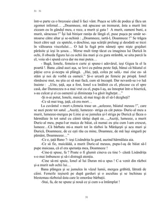 31
într-o parte ca o brezoaie când îi faci vânt. Puşca se izbi de podea şi făcu un
zgomot infernal… ,,Doamneee, mă apucase un tremurat, ăsta a murit îmi
ziceam eu în gândul meu, e rece, a murit şi gata ! A murit, oameni buni, a
murit, săracuuu !” Îşi luă binişor raniţa de lângă el, puse puşca pe umăr se-
ntoarse către altar şi se-nchină : ,,Doamneee, iartă-l, Doamneee !” Se trăgea
încet către uşă cu spatele, o deschise, uşa scârţâi prelung şi deodată se trezi
în vâltoarea viscolului… O luă la fugă prin nămeţi spre nişte grajduri
părăsite şi ieşi în şosea… Merse mult timp tăcut cu imaginea lui Durică în
ochi, îl obseda figura lui cu ochii ăia mari şi cu gura strâmbă, se uita parcă la
el, voia să-i spună ceva dar nu mai putea…
- Bagă, Ionele, femeia-n curte şi spune-i adevărul, ieşi Gigea la el la
poartă !. Bana ,când auzi aşa, se lovi cu palma peste faţă, bănui că băiatul ei
păţise ceva şi-ncepu să plângă. ,,Hai, ţaţă, colea pe sală,- mai zise ea- să
stăm şi noi de vorbă ca oameii.” Şi-o urcară pe femeie pe prispă. Ionel
rămăsese mut, nu ştia ce să mai facă, cum să înceapă. Dar nevastă-sa i-o luă
înainte : ,,Uite, ţaţă, aşa a fost, Ionel s-a întâlnit cu el, plecase cu el spre
casă, dar Dumnezeu n-a mai vrut cu el, pupa-l-aş, au înnoptat într-o biserică,
s-au culcat şi ei ca oamenii şi dimineaţa l-a găsit îngheţat…”
-Şi n-ai putut, Ionele, maică, să mai tragi de el să-l dezgheţi?
-Ce să mai trag, ţaţă, că era mort…
La cuvântul « mort »,femeia trase un ,,aoleooo, băiatul meuuu !”, care
se auzi peste tot satul. ,,Auziţi, lumeeee- striga ea cât putea- Duric-al meu a
murit, lumeeee-mergea pe Linie şi se jumulea şi-l striga pe Durică şi făcea o
hărmălaie în tot satul cu câinii târâşi după ea…,,Auziţi, lumeeee, a murit
Duric-al meu, pupa-l-ar maica de băiat, că numai eu ştiu cum l-am crescut,
lumeee…Că bărbatu mi-a murit tot în război la Mărăşeşti şi acu muri şi
Durică, Doamneee, de ce eşti rău cu mine, Doamnee, de mă laşi singură pe
pământ, Doamneeee…”
-Ce e, ţaţă Bano ?- ieşi Lisăndriţa la gard, auzind hărmălaia aia.
-Ce să fie, maicăăăă, a murit Duric-al meuuu, pupa-l-aş de băiat să-l
pupe maicaaa, că el era speranţa mea, Doamneee !
-Cine-ţi spuse, fa ? Poate o fi glumit cineva cu tine !- căută Lisăndriţa
s-o mai îmbuneze şi să-i distragă atenţia.
-Cine să-mi spuie, Ionel al lui Duran mi-a spus ! C-a venit din război
şi-a murit sub ochii lui…
Bana plângea şi se jumulea în văzul lumii, mergea grăbită, lătrată de
câini. Femeile ieşiseră pe după garduri şi o ascultau şi se închinau şi
blestemau războiul-ăsta care le omorâse bărbaţii.
-Stai, fa, de ne spune şi nouă ce şi cum s-a întâmplat !
31
31
 