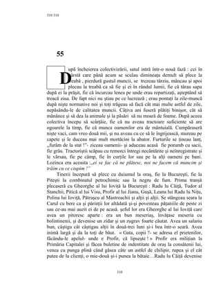 310
55
upă încheierea colectivizării, satul intră într-o nouă fază : cei în
vârstă care până acum se sculau dimineaţa demult să plece la
treabă , pierdură gustul muncii, se trezeau târziu, mâncau şi apoi
plecau la treabă ca să fie şi ei în rândul lumii, fie că târau sapa
după ei la prăşit, fie că încurcau lenea pe unde erau repartizaţi, aşteptând să
treacă ziua. De fapt nici nu ştiau pe ce lucrează ; erau pontaţi la zile-muncă
după nişte normative noi şi toţi trăgeau să facă cât mai multe astfel de zile,
nepăsându-le de calitatea muncii. Câţiva ani fuseră plătiţi binişor, cât să
mănânce şi să dea la animale şi la păsări să nu moară de foame. După aceea
colectiva începu să scârţâie, fie că nu aveau tractoare suficiente să are
ogoarele la timp, fie că munca oamenilor era de mântuială. Cumpăraseră
nişte vaci, cam vreo două mii, şi nu aveau cu ce să le îngrijească, mureau pe
capete şi le duceau mai mult mortăcini la abator. Furturile se ţineau lanţ,
,,furăm de la stat !”- ziceau oamenii- şi aduceau acasă fie porumb cu sacii,
fie grâu. Tractoriştii scăpau cu remorci întregi necântărite şi neînregistrate şi
le vărsau, fie pe câmp, fie în curţile lor sau pe la alţi oameni pe bani.
Lozinca era aceasta :,,ei se fac că ne plătesc, noi ne facem că muncim şi
trăim cu ce ciupim !”
Tinerii începură să plece cu duiumul la oraş, fie la Bucureşti, fie la
Piteşti la combinatul petrochimic sau la negru de fum. Prima tranşă
plecaseră cu Gheorghe al lui Ioviţă la Bucureşti : Radu lu Căiţă, Tudor al
Stanchii, Pitică al lui Visu, Profir al lui Jianu, Guşă, Leana lui Radu lu Niţu,
Polina lui Ioviţă, Pătraşcu al Mastroachii şi alţii şi alţii. Se stângeau seara la
Carul cu bere ca şi părinţii lor altădată şi-şi povesteau păţaniile de peste zi
sau ce-au mai auzit ei de pe acasă. şeful lor era Gheorghe al lui Ioviţă care
avea un pitoresc aparte : era un bun meseriaş, învăţase meseria cu
bolintinenii, şi devenise un zidar şi un zugrav foarte căutat. Avea un salariu
bun, câştiga cât câştigau alţii în două-trei luni şi-i bea într-o seară. Avea
inimă largă şi da la toţi de băut. « Gata, copii ?- se adresa el prietenilor,
făcându-le apelul- unde e Profir, că lipseşte ! » Profir era miliţian la
Primăria Capitalei şi făcea buletine de indentitate de oraş la consătenii lui,
venea cu punga plină când găsea câte un astfel de chilipir, rupea şi el cât
putea de la clienţi, o mie-două şi-i punea la bătaie…Radu lu Căiţă devenise
310
310
D
 