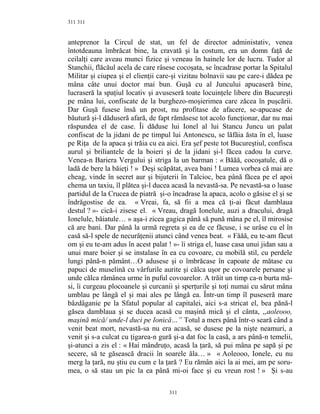 311
anteprenor la Circul de stat, un fel de director administativ, venea
întotdeauna îmbrăcat bine, la cravată şi la costum, era un domn faţă de
ceilalţi care aveau munci fizice şi veneau în hainele lor de lucru. Tudor al
Stanchii, flăcăul acela de care râsese cocoşata, se încadrase portar la Spitalul
Militar şi ciupea şi el clienţii care-şi vizitau bolnavii sau pe care-i dădea pe
mâna câte unui doctor mai bun. Guşă cu al Juncului apucaseră bine,
lucraseră la spaţiul locativ şi avuseseră toate locuinţele libere din Bucureşti
pe mâna lui, confiscate de la burghezo-moşierimea care zăcea în puşcării.
Dar Guşă fusese însă un prost, nu profitase de afacere, se-apucase de
băutură şi-l dăduseră afară, de fapt rămăsese tot acolo funcţionar, dar nu mai
răspundea el de case. Îi dăduse lui Ionel al lui Stancu Juncu un palat
confiscat de la jidani de pe timpul lui Antonescu, se lăfăia ăsta în el, luase
pe Riţa de la apaca şi trăia cu ea aici. Era şef peste tot Bucureştiul, confisca
aurul şi briliantele de la boieri şi de la jidani şi-l făcea cadou la curve.
Venea-n Bariera Vergului şi striga la un barman : « Băăă, cocoşatule, dă o
ladă de bere la băieţi ! » Deşi scăpătat, avea bani ! Lumea vorbea că mai are
cheag, vinde în secret aur şi bijuterii în Talcioc, bea până făcea pe el apoi
chema un taxiu, îl plătea şi-l ducea acasă la nevastă-sa. Pe nevastă-sa o luase
partidul de la Crucea de piatră şi-o încadrase la apaca, acolo o găsise el şi se
îndrăgostise de ea. « Vreai, fa, să fii a mea că ţi-ai făcut damblaua
destul ? »- cică-i zisese el. « Vreau, dragă Ionelule, auzi a dracului, dragă
Ionelule, băiatule… » aşa-i zicea gagica până să pună mâna pe el, îl mirosise
că are bani. Dar până la urmă regreta şi ea de ce făcuse, i se urâse cu el în
casă să-l spele de necurăţenii atunci când venea beat. « Făăă, eu te-am făcut
om şi eu te-am adus în acest palat ! »- îi striga el, luase casa unui jidan sau a
unui mare boier şi se instalase în ea cu covoare, cu mobilă stil, cu perdele
lungi până-n pământ…O adusese şi o îmbrăcase în capoate de mătase cu
papuci de muselină cu vârfurile aurite şi călca uşor pe covoarele persane şi
unde călca rămânea urme în puful covoarelor. A trăit un timp ca-n burta mă-
si, îi curgeau plocoanele şi curcanii şi sperţurile şi toţi numai cu sărut mâna
umblau pe lângă el şi mai ales pe lângă ea. Într-un timp îl puseseră mare
bâzdâganie pe la Sfatul popular al capitalei, aici s-a stricat el, bea pănă-l
găsea damblaua şi se ducea acasă cu maşină mică şi el cânta, ,,aoleooo,
maşină mică/ unde-l duci pe Ionică…” Totul a mers până într-o seară când a
venit beat mort, nevastă-sa nu era acasă, se dusese pe la nişte neamuri, a
venit şi s-a culcat cu ţigarea-n gură şi-a dat foc la casă, a ars până-n temelii,
şi-atunci a zis el : « Hai mândruţo, acasă la ţară, să pui mâna pe sapă şi pe
secere, să te găsească dracii în soarele ăla… » « Aoleooo, Ionele, eu nu
merg la ţară, nu ştiu eu cum e la ţară ? Eu rămân aici la ai mei, am pe soru-
mea, o să stau un pic la ea până mi-oi face şi eu vreun rost ! » Şi s-au
311
311
 