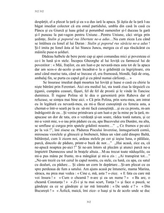 312
despărţit, el a plecat la ţară şi ea s-a dus iară la apaca. Şi ăştia de la ţară l-au
băgat imediat colector că era omul partidului, umbla din casă în casă cu
Pâncu şi cu Giurcă şi luau grâul şi porumbul oamenilor şi-l duceau la gară
şi-l puneau la pat-vagon pentru Uniune…Pentru Uniune, căci striga prin
şedinţe, Stalin şi poporul rus libertate ne-a adus…Nu cum zicea Leu când
se întâlnea cu Ionel al lui Duran : Stalin şi poporul rus sărăcia ne-a adus !
Şi-l imita pe Ionel ăsta al lui Stancu Juncu, mergea ca el aşa răscăcărat cu
mâinile puse-n şolduri.
Dădeau halbele de bere peste cap şi apoi comandau mici şi povesteau ei
ce-i în lună şi-n stele. Începea Gheorghe al lui Ioviţă cu farmecul lui de
povestitor : « Măi, fraţilor, eu am luat-o pe nevastă-mea asta tot de la apaca
dar am scos-o de-acolo şi-am încadrat-o la o grădiniţă ca îngrijitoare, era
anul când murise tata, când se înecase el, era frumoasă, blondă, faţă de oraş,
ambalaj fin, se purta cu capul gol şi cu părul numai cârlionţi… »
Se însurase imediat după moartea lui Ioviţă şi luase o casă cu chirie la
nişte bătrâni prin Ferentari. Aici era mediul lui, sta toată ziua la târguieli cu
ţiganii, cumpăra ceasuri, fâşuri, fel de fel de prostii şi le vinde în Tancioc
duminica. Îl rugase Polina să le dea o garsonieră prin Rahova dar el
refuzase, se simţea mai bine aici. « Că prin Polina, prin soru-mea, am intrat
eu în legătură cu nevastă-mea, ea mi-a făcut cunoştinţă cu femeia asta, a
chemat-o într-o seară pe la ea să-mi facă cunoştinţă…şi eu ca prostu, m-am
îndrăgostit de ea…Şi venise primăvara şi-am luat-o pe la mine pe la ţară, m-
apucase un dor de tata, era o verdeaţă şi-un soare, râdea toată natura, şi ce
mi-a venit mie, s-o iau prin pădure cu ea, apa Bucovului era Dunăre, nu alta,
se umflase şi curgea prin spatele grădinii noastre…” ,, Ce frumos e pe-aici
pe la voi !”, îmi zisese ea. Pădurea Piscului înverzise, înmuguriseră cornii,
miroseau viorelele şi ghioceii şi brebeneii, bătea un vânt cald dinspre Baltă,
băltăreţul, cum îi zicem noi, ardeau stelele pe cer şi ieşise luna, o pălălaie,
parcă, dincolo de pădure, printr-o buză de nor…” ,,Hai acasă, zice ea, că
ne-apucă noaptea pe-aici !” Şi ne-am întors să plecăm şi atunci parcă ne-a
împietrit Dumnezeu unul în braţele altuia…M-au trecut toate năduşelile, ea
mi-a pus mâna pe frunte, m-a mângâiat şi mi-a zis : ,,Ai transpirat tot…”
,,Ne-am trezit cu tot cerul în capul nostru, cu stele, cu lună, cu apa, cu satul
cu dealuri, cu pădure… Şi cânta un corn în depărtare…Şi-am plecat cu ea
spre perdeaua de fum a satului. Am ajuns acasă pe întuneric, mama Marina,
săraca, nu prea mai vedea : « Cine e, mă, asta ? »-zice. « E fata cu care mă
voi însura ! » « Cum o cheamă ? n-are şi ea un nume ? » « Ba are, o
cheamă Constanţa ! » « Zi-i şi tu mai scurt, Tanţa ! » şi face o pauză, se
gândeşte ea ce se gândeşte şi iar mă întreabă : « De unde e ? » « Din
Bucureşti ! » « Ăolică, maică, îmi zice- o luaşi şi tu de acolo unde se duc
312
312
 
