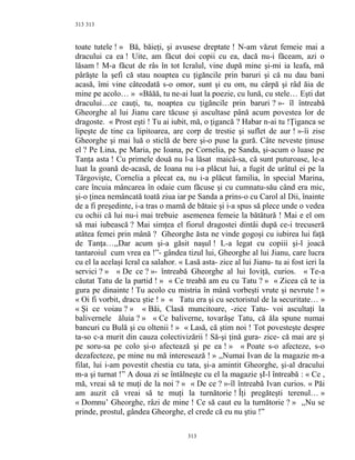 313
toate tutele ! » Bă, băieţi, şi avusese dreptate ! N-am văzut femeie mai a
dracului ca ea ! Uite, am făcut doi copii cu ea, dacă nu-i făceam, azi o
lăsam ! M-a făcut de râs în tot Icralul, vine după mine şi-mi ia leafa, mă
pârăşte la şefi că stau noaptea cu ţigăncile prin baruri şi că nu dau bani
acasă, îmi vine câteodată s-o omor, sunt şi eu om, nu cârpă şi râd ăia de
mine pe acolo… » «Băăă, tu ne-ai luat la poezie, cu lună, cu stele… Eşti dat
dracului…ce cauţi, tu, noaptea cu ţigăncile prin baruri ? »- îl întreabă
Gheorghe al lui Jianu care tăcuse şi ascultase până acum povestea lor de
dragoste. « Prost eşti ! Tu ai iubit, mă, o ţigancă ? Habar n-ai tu !Ţiganca se
lipeşte de tine ca lipitoarea, are corp de trestie şi suflet de aur ! »-îi zise
Gheorghe şi mai luă o sticlă de bere şi-o puse la gură. Câte neveste ţinuse
el ? Pe Lina, pe Maria, pe Ioana, pe Cornelia, pe Sanda, şi-acum o luase pe
Tanţa asta ! Cu primele două nu l-a lăsat maică-sa, că sunt puturoase, le-a
luat la goană de-acasă, de Ioana nu i-a plăcut lui, a fugit de urâtul ei pe la
Târgovişte, Cornelia a plecat ea, nu i-a plăcut familia, în special Marina,
care încuia mâncarea în odaie cum făcuse şi cu cumnatu-său când era mic,
şi-o ţinea nemâncată toată ziua iar pe Sanda a prins-o cu Carol al Dii, înainte
de a fi preşedinte, i-a tras o mamă de bătaie şi i-a spus să plece unde o vedea
cu ochii că lui nu-i mai trebuie asemenea femeie la bătătură ! Mai e el om
să mai iubească ? Mai simţea el fiorul dragostei dintâi după ce-i trecuseră
atâtea femei prin mână ? Gheorghe ăsta ne vinde gogoşi cu iubirea lui faţă
de Tanţa…,,Dar acum şi-a găsit naşul ! L-a legat cu copiii şi-l joacă
tantaroiul cum vrea ea !”- gândea tizul lui, Gheorghe al lui Jianu, care lucra
cu el la acelaşi Icral ca salahor. « Lasă asta- zice al lui Jianu- tu ai fost ieri la
servici ? » « De ce ? »- întreabă Gheorghe al lui Ioviţă, curios. « Te-a
căutat Tatu de la partid ! » « Ce treabă am eu cu Tatu ? » « Zicea că te ia
gura pe dinainte ! Tu acolo cu mistria în mână vorbeşti vrute şi nevrute ! »
« Oi fi vorbit, dracu ştie ! » « Tatu era şi cu sectoristul de la securitate… »
« Şi ce voiau ? » « Băi, Clasă muncitoare, -zice Tatu- voi ascultaţi la
balivernele ăluia ? » « Ce baliverne, tovarăşe Tatu, că ăla spune numai
bancuri cu Bulă şi cu oltenii ! » « Lasă, că ştim noi ! Tot povesteşte despre
ta-so c-a murit din cauza colectivizării ! Să-şi ţină gura- zice- că mai are şi
pe soru-sa pe colo şi-o afectează şi pe ea ! » « Poate s-o afecteze, s-o
dezafecteze, pe mine nu mă interesează ! » ,,Numai Ivan de la magazie m-a
filat, lui i-am povestit chestia cu tata, şi-a amintit Gheorghe, şi-al dracului
m-a şi turnat !” A doua zi se întâlneşte cu el la magazie şI-l întreabă : « Ce ,
mă, vreai să te muţi de la noi ? » « De ce ? »-îl întreabă Ivan curios. « Păi
am auzit că vreai să te muţi la turnătorie ! Îţi pregăteşti terenul… »
« Domnu’ Gheorghe, râzi de mine ! Ce să caut eu la turnătorie ? » ,,Nu se
prinde, prostul, gândea Gheorghe, el crede că eu nu ştiu !”
313
313
 