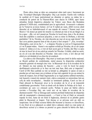 314
Peste câtva timp se dete un comunicat către ţară care-i încremeni pe
toţi. Tovarăşul Gheorghe Gheorghiu- Dej e pe moarte. Gurile rele vorbeau
în surdină că îl luase patriotismul pe dinainte şi oprise cu mâna lui o
conductă de petrol de la Făureni-Reni care ducea în URSS, apoi luase
atitudine fermă împotriva planului lui Valeev care făcea din România
grânarul CAER-ului, condamnând ţara la agricultură. Avuseseră o adunare
pe la Varşovia şi-zicea lumea- că l-ar fi radiat pe saun, altfel n-avea când
dracului să se îmbolnăvească el aşa repede de cancer ? Numai ruşii i-au
făcut-o ! Şi atunci pe patul de moarte i-a chemat pe toţi ai lui pe lângă el şi
le-a spus : ,,Bă, voi să-l puneţi pe Niculae în locul meu, ăsta e fiu de ţăran,
încă din copilărie a cunoscut puşcăria, a stat cu mine la Doftana, e devotat
partidului ! Şi tu, Niculae, să-i dai dracului pe ruşi că ne-au supt destul ! Să
faci ceva pentru poporul ăsta al tău că prea a fost oropsit !” ,,Fac, tovarăşu’
Gheorghiu, cum să nu fac !…”, a răspuns Niculae şi cică ar fi îngenunchiat
şi i-ar fi pupat mâna. Atunci s-au supărat ceilalţi pe Niculae, de ce să-i pupe
numai el mâna şi ei nu, a vrut să facă acest gest şi Verdeţ, dar Dej i-a spus
să stea la locul lui că nu calcă pe urmele lui Niculae. Ceilalţi, când au auzit,
au zis că s-au dat dracului cu Niculae ăsta care e turc, o să-i dea pe toţi
afară şi-o să rămână el cu clica lui să conducă.
La câteva zile Gheorghiu –Dej muri şi toată ţara intră în doliu naţional,
se făcură şedinţe de condoleanţe, statul pusese la dispoziţia cetăţenilor
trenurile gratuite să meargă cine vrea la Bucureşti să-şi ia la revedere de la
el. Ţăranii nu mai puteau de bucurie : ,,cine o veni în locul lui poate
desfiinţează colectivele şi le face un trai mai bun, fără cote şi impozite”.
Carol al Dii făcu şedinţă cu toţi sa lariaţii şi, plângând, le spuse că ţara a
pierdut pe cel mai mare om şi trebuie să lase toţi capetele în jos un minut în
semn de respect, Ion al Oaţii îngenunche şi se rugă pentru sufletul mortului,
toţi luaseră o mască de oameni trişti, câţiva comunişti se smiorcăiau într-un
colţ de mila tovarăşului… Imediat ce terminară şedinţa, Carol cu Ion al
Oaţii plecară la Bucureşti să-şi ia la revedere de la el şi să transmită
condoleanţe guvernului. Veni cu două coli de hârtie la Neluţu să le facă o
cuvântare pe care s-o citească acolo. Neluţu le puse pe hârtie câteva
cuvinte : « Tovarăşe Dej, am venit aici să ne luăm la revedere de la
dumneavoastră ! Noi şi întreaga ţară suntem profund îndureraţi de dispariţia
atât de neaşteptată a dumneavoastră… » Carol şi Ion al Oaţii se urcaseră
repede în tren, lume de tot felul îi înghesuia, dornică să se plimbe gratis
până la Bucureşti şi înapoi. Toţi tăceau şi se priveau unii pe alţii cu
suspiciune. Ion al Oaţii scosese hârtia din buzunar şi încerca s-o descifreze,
îi era frică să n-o păţească ca odată într-o adunare când n-a mai putut să
descifreze scrisul şi a rămas ca prostul cu gura căscată la hârtia din faţă ;
314
314
 