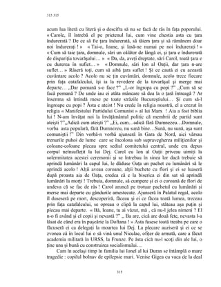315
acum lua literă cu literă şi o descifra să nu se facă de râs în faţa poporului.
« Carole, îl întrebă el pe prietenul lui, cum vine chestia asta cu ţara
îndurerată ? De ce să fie ţara îndurerată, să tăiem ţara şi să rămânem doar
noi îndureraţi ! » « Tai-o, Ioane, şi lasă-ne numai pe noi îndureraţi ! »
« Cum să taie ţara, domnule, sări un călător de lângă ei, şi ţara e îndurerată
de dispariţia tovarăşului… » « Da, da, aveţi dreptate, sări Carol, toată ţara e
cu durerea în suflet… » « Domnule, sări Ion al Oaţii, dar ţara n-are
suflet… » Râseră toţi, cum să aibă ţara suflet ! Şi ce caută ei cu această
cuvântare acolo ? Acolo nu se ţin cuvântări, domnule, acolo trece fiecare
prin faţa catafalcului, îşi ia la revedere de la tovarăşul şi merge mai
departe… ,,Dar pomană s-o face ?” ,,L-or îngropa cu popi ?” ,,Cum să se
facă pomană ? De unde iau ei atâta mâncare să dea la o ţară întreagă ? Ar
însemna să întindă mese pe toate străzile Bucureştiului… Şi cum să-l
îngroape cu popi ? Ăsta e ateist ! Nu crede în religia noastră, el a crezut în
religia « Manifestului Partidului Comunist » al lui Marx ! Aia a fost biblia
lui ! N-am învăţat noi la învăţământul politic că membrii de partid sunt
ateişti ?”,,Adică cum ateişti ?” ,,Ei, cum…adică fără Dumnezeu…Domnule,
vorba asta populară, fără Dumnezeu, nu sună bine…Sună, nu sună, aşa sunt
comuniştii !” Din vorbă-n vorbă ajunseră în Gara de Nord, aici vărsau
trenurile puhoi de lume care se încolona sub supravegherea miliţienilor şi
coloane-coloane plecau spre sediul comitetului central, unde era depus
corpul neînsufleţit la lui Dej. Carol cu Ion al Oaţii priveau uimiţi la
solemnitatea acestei ceremonii şi se întrebau în sinea lor dacă trebuie să
aprindă lumânări la capul lui, le dăduse Oaţa un pachet cu lumânări să le
aprindă acolo ! Alţii aveau coroane, alţii buchete cu flori şi ei se luaseră
după proasta aia de Oaţa, credea că e la biserica ei din sat să aprindă
lumânări la morţi ! Trebuia, domnule, să cumpere şi ei o coroană de flori de
undeva că se fac de râs ! Carol aruncă pe trotuar pachetul cu lumânări şi
merse mai departe cu gândurile amestecate. Ajunseră în Palatul regal, acolo
îl duseseră pe mort, descoperiră, făceau şi ei ce făcea toată lumea, treceau
prin faţa catafalcului, se opreau o clipă la capul lui, stăteau aşa puţin şi
plecau mai departe. « Bă, Ioane, tu ai văzut, mă , că nu-l jelea nimeni ? El
n-o fi având şi el copii şi nevastă ?” ,, Ba are, cică are două fete, nevasta l-a
lăsat de când era în puşcărie la Doftana ! » Asta fusese toată treaba pe care o
făcuseră ei ca delegaţi la moartea lui Dej. La plecare auziseră şi ei ce se
zvonea că în locul lui o să vină unul Niculae, ofiţer de armată, care a făcut
academia militară în URSS, la Frunze. Pe ăsta cică nu-l scoţi din ale lui, o
ţine una şi bună cu construirea socialismului…
Cam în acelaşi timp în familia lui Ionel al lui Duran se întâmplă o mare
tragedie : copilul bolnav de epilepsie muri. Venise Gigea cu vaca de la deal
315
315
 