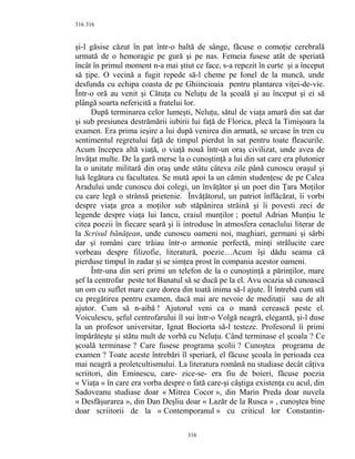 316
şi-l găsise căzut în pat într-o baltă de sânge, făcuse o comoţie cerebrală
urmată de o hemoragie pe gură şi pe nas. Femeia fusese atât de speriată
încât în primul moment n-a mai ştiut ce face, s-a repezit în curte şi a început
să ţipe. O vecină a fugit repede să-l cheme pe Ionel de la muncă, unde
desfunda cu echipa coasta de pe Ghiincioaia pentru plantarea viţei-de-vie.
Într-o oră au venit şi Cătuţa cu Neluţu de la şcoală şi au început şi ei să
plângă soarta nefericită a fratelui lor.
După terminarea celor lumeşti, Neluţu, sătul de viaţa amară din sat dar
şi sub presiunea destrămării iubirii lui faţă de Florica, plecă la Timişoara la
examen. Era prima ieşire a lui după venirea din armată, se urcase în tren cu
sentimentul regretului faţă de timpul pierdut în sat pentru toate fleacurile.
Acum începea altă viaţă, o viaţă nouă într-un oraş civilizat, unde avea de
învăţat multe. De la gară merse la o cunoştinţă a lui din sat care era plutonier
la o unitate militară din oraş unde stătu câteva zile până cunoscu oraşul şi
luă legătura cu facultatea. Se mută apoi la un cămin studenţesc de pe Calea
Aradului unde cunoscu doi colegi, un învăţător şi un poet din Ţara Moţilor
cu care legă o strânsă prietenie. Învăţătorul, un patriot înflăcărat, îi vorbi
despre viaţa grea a moţilor sub stăpânirea străină şi îi povesti zeci de
legende despre viaţa lui Iancu, craiul munţilor ; poetul Adrian Munţiu le
citea poezii în fiecare seară şi îi introduse în atmosfera cenaclului literar de
la Scrisul bănăţean, unde cunoscu oameni noi, maghiari, germani şi sârbi
dar şi români care trăiau într-o armonie perfectă, minţi strălucite care
vorbeau despre filizofie, literatură, poezie…Acum îşi dădu seama că
pierduse timpul în zadar şi se simţea prost în compania acestor oameni.
Într-una din seri primi un telefon de la o cunoştinţă a părinţilor, mare
şef la centrofar peste tot Banatul să se ducă pe la el. Avu ocazia să cunoască
un om cu suflet mare care dorea din toată inima să-l ajute. Îl întrebă cum stă
cu pregătirea pentru examen, dacă mai are nevoie de meditaţii sau de alt
ajutor. Cum să n-aibă ! Ajutorul veni ca o mană cerească peste el.
Voiculescu, şeful centrofarului îl sui într-o Volgă neagră, elegantă, şi-l duse
la un profesor universitar, Ignat Bociorta să-l testeze. Profesorul îi primi
împărăteşte şi stătu mult de vorbă cu Neluţu. Când terminase el şcoala ? Ce
şcoală terminase ? Care fusese programa şcolii ? Cunoştea programa de
examen ? Toate aceste întrebări îl speriară, el făcuse şcoala în perioada cea
mai neagră a proletcultismului. La literatura română nu studiase decât câţiva
scriitori, din Eminescu, care- zice-se- era fiu de boieri, făcuse poezia
« Viaţa » în care era vorba despre o fată care-şi câştiga existenţa cu acul, din
Sadoveanu studiase doar « Mitrea Cocor », din Marin Preda doar nuvela
« Desfăşurarea », din Dan Deşliu doar « Lazăr de la Rusca » , cunoştea bine
doar scriitorii de la « Contemporanul » cu criticul lor Constantin-
316
316
 