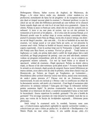 317
Dobrogeanu Gherea, habar n-avea de Arghezi, de Maiorescu, de
Blaga… « Ai căzut într-o zodie rea, domnule ,viitor student,-i-a zis
profesorul, nemulţumit de lipsa lui de pregătire- ai de recuperat mult şi nu
ştiu dacă ai timpul necesar până la examen ! » Domnul profesor i-a pus în
cârcă un sac de cărţi din biblioteca personală pe care trebuia să le citească
foarte repede după care să vină la el să mai facă ceva gramatică…Ajuns la
cămin, Neluţu se puse cu burta pe carte, două zile nu ieşi din cameră, citi ca
nebunul. A treia zi nu mai putu să reziste, ieşi cu cei doi prieteni la
restaurant şi le povesti şi lor păţania… Şi ei erau cam de aceeaşi branşă, şi ei
făcuseră şcoala cam în acelaşi timp şi aveau aceleaşi cunoştinţe reduse,
poetul îl cunoştea foarte bine pe Blaga, recita din el poezii întregi, era dintr-
un sat de lângă Lancrăm…dar cam atât… Cei doi se hotărâră să nu mai dea
examen, vor merge acasă şi vor pune burta pe carte, se vor prezenta la
examen anul viitor. Neluţu se hotărâ să încerce marea cu degetul, poate să
capete experienţă…Cam în acelaşi timp sosi în Timişoatra o trupă artistică
din Franţa care făcu furori, se numea Parisul pe gheaţă . Toată lumea se
înghesuia s-o vadă, era prima dată când o astfel de trupă păşea într-o ţară
socialistă, pe lângă programul de patinaj care era artă adevărată, oamenii
vedeau un program extraordinar, artă de zile mari care nu se compara cu
programele noastre culturale. Cei trei îşi luară bilete şi se duseră la
spectacol, uitând de examene…După spectacol, Neluţu nu dormi câteva
nopţi, ce făcuse el de cânt teminase şcola până acum ? Avusese timp destul
în armată ca să citească, după şcoala de sergenţi fusese numit bibliotecar pe
marea unitate, avea câteva mii de cărţi în primire, citise doar clasicii ruşi, pe
Dostoievski, pe Tolstoi, pe Gogol, pe Turgheniev, pe Lermontov…
Deschiderea către scriitori interzişi venise mai târziu, atunci erau inexistenţi,
de unde-i putea procura el ? Făcuse rost de un Eminescu, ediţie
maioresciană, în care era inclusă şi « Doina » dar i-o confiscase un ofiţer de
la documente secrete, sub motiv că e interzisă…Cum bagă el asemenea cărţi
subversive în unitatea militară ? Gata-gata să-l bage în tribunalul militar
pentru asemenea faptă ! În preziua examenului merse la secretariatul
facultăţii să se intereseze de dosar, o surpriză neaşteptată îl puse şi mai mult
în încurcătură : fusese repartizat la română- germană ! Nu ştia o boabă de
germană ! Vru să roage secretara să-i mut dosarul la română- rusă dar nu se
putu, aşa venise de la Secţia de învăţământ regională… Ghinioane peste
ghinioane…
Intră totuşi la examenul scris la română, lucrarea suna cam
aşa : « Colectivizarea agriculturii oglindită în operele scriitorilor români »,
colectivizare pe care o trăise pe pielea lui ; în afară de « Desfăşurarea » lui
Marin Preda nu mai citise nimic, îi era scârbă de-aşa cărţi…Ce
317
317
 