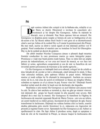 319
56
upă venirea Adinei din voiajul ei de la bărbatu-său, relaţiile ei cu
Nae Steru se răciră. Directorul o invitase în cancelarie să-i
povestească şi lui despre Ilie Georgescu. Adina fu reţinută în
discuţii, rece şi distantă. Nae Steru sperase într-un miracol. Ilie
Georgescu va dispărea peste noapte şi femeia de care se îndrăgostise el era
de-acum a lui. Îşi făcuse atâtea iluzii încât îi veni greu să se dezmeticească
când o auzi pe Adina că în curând Ilie va fi mutat la penitenciarul din Piteşti.
Ba mai mult, auzise ea dintr-o sursă sigură că toţi deţinuţii politici vor fi
graţiaţi. Noul conducător al statului care se instalase în locul lui Gheorghiu-
Dej va da în curând un decret de graţiere.
De altfel imediat Nicolae Ceauşescu ţinuse o plenară după moartea
fostului conducător în care promisese marea cu sarea întregului popor.
Promisese o viaţă mai bună pentru toată lumea. ara va intra într-un ampluȚ
proces de industrializare, se vor crea noi locuri de muncă, se vor face noi
fabrici şi uzine, agricultura cooperatistă şi cea de stat va beneficia de noi
investiţii pentru procurarea de tractoare şi de unelte agricole…
Cu Ilie Georgescu se întâmplă însă ceva absurd, colegul lui de celulă se
ţinu întradevăr de cuvânt şi într-o dimineaţă, când intraseră în mină, îi făcu
vânt zelosului miliţian, prin spărtura liftului în puţul minei. Miliţianul
murise şi toată echipa lui fu chemată la interogatorii. Ancheta nu scosese
nimic de la ei, toţi erau de acord că miliţianul se lăsase pe stinghia liftului,
scândura se rupsese cu el şi căzuse în puţ. Fusese vina lui ! Deţinuţii fuseră
imediat izolaţi unul de altul, le luară zeci de declaraţii, dar degeaba.
Realitatea o ştia numai Ilie Georgescu cu acel deţinut care pusese totul
la cale. În câteva luni ancheta se termină şi, deşi nu găsi pe nimeni vinovat,
toţi deţinuţii din grupa lui fuseră mutaţi în alte puşcării mai severe, fără
dreptul de-a mai ieşi la muncă. Ilie Georgescu fu transferat la Făgăraş în
închisoarea de maximă siguranţă făcută de Maria Tereza ; aici era un infern,
un castel medieval cu ziduri groase, înconjurat de jur împrejur de apă, fusese
transformat în închisoare. Deţinuţii nu vedeau lumina zilei cu lunile, soarele
deabia pătrundea prin micile ferestruici la ei, mâncarea era îngrozitor de
proastă şi regimul foarte sever. Speranţele lui Ilie Georgescu şi ale Adinei se
spulberaseră în vânt. De fapt Adina îi pierduse urma, după ce aşteptase o
lună de zile să fie transferat la Piteşti, se dusese înapoi la închisoarea din
319
319
D
 