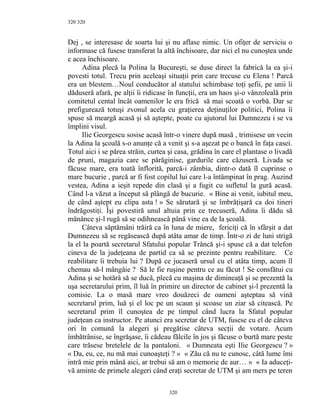 320
Dej , se interesase de soarta lui şi nu aflase nimic. Un ofiţer de serviciu o
informase că fusese transferat la altă închisoare, dar nici el nu cunoştea unde
e acea închisoare.
Adina plecă la Polina la Bucureşti, se duse direct la fabrică la ea şi-i
povesti totul. Trecu prin aceleaşi situaţii prin care trecuse cu Elena ! Parcă
era un blestem…Noul conducător al statului schimbase toţi şefii, pe unii îi
dăduseră afară, pe alţii îi ridicase în funcţii, era un haos şi-o vânzoleală prin
comitetul cental încât oamenilor le era frică să mai scoată o vorbă. Dar se
prefigurează totuşi zvonul acela cu graţierea deţinuţilor politici, Polina îi
spuse să meargă acasă şi să aştepte, poate cu ajutorul lui Dumnezeu i se va
împlini visul.
Ilie Georgescu sosise acasă într-o vinere după masă , trimisese un vecin
la Adina la şcoală s-o anunţe că a venit şi s-a aşezat pe o bancă în faţa casei.
Totul aici i se părea străin, curtea şi casa, grădina în care el plantase o livadă
de pruni, magazia care se părăginise, gardurile care căzuseră. Livada se
făcuse mare, era toată înflorită, parcă-i zâmbia, dintr-o dată îl cuprinse o
mare bucurie , parcă ar fi fost copilul lui care l-a întâmpinat în prag. Auzind
vestea, Adina a ieşit repede din clasă şi a fugit cu sufletul la gură acasă.
Când l-a văzut a început să plângă de bucurie. « Bine ai venit, iubitul meu,
de când aştept eu clipa asta ! » Se sărutară şi se îmbrăţişară ca doi tineri
îndrăgostiţi. Îşi povestiră unul altuia prin ce trecuseră, Adina îi dădu să
mănânce şi-l rugă să se odihnească până vine ea de la şcoală.
Câteva săptămâni trăiră ca în luna de miere, fericiţi că în sfârşit a dat
Dumnezeu să se regăsească după atâta amar de timp. Într-o zi de luni strigă
la el la poartă secretarul Sfatului popular Trâncă şi-i spuse că a dat telefon
cineva de la judeţeana de partid ca să se prezinte pentru reabilitare. Ce
reabilitare îi trebuia lui ? După ce jucaseră ursul cu el atâta timp, acum îl
chemau să-l mângâie ? Să le fie ruşine pentru ce au făcut ! Se consfătui cu
Adina şi se hotărâ să se ducă, plecă cu maşina de dimineaţă şi se prezentă la
uşa secretarului prim, îl luă în primire un director de cabinet şi-l prezentă la
comisie. La o masă mare vreo douăzeci de oameni aşteptau să vină
secretarul prim, luă şi el loc pe un scaun şi scoase un ziar să citească. Pe
secretarul prim îl cunoştea de pe timpul când lucra la Sfatul popular
judeţean ca instructor. Pe atunci era secretar de UTM, fusese cu el de câteva
ori în comună la alegeri şi pregătise câteva secţii de votare. Acum
îmbătrânise, se îngrăşase, îi cădeau fălcile în jos şi făcuse o burtă mare peste
care trăsese bretelele de la pantaloni. « Dumneata eşti Ilie Georgescu ? »
« Da, eu, ce, nu mă mai cunoaşteţi ? » « Zău că nu te cunosc, câtă lume îmi
intră mie prin mână aici, ar trebui să am o memorie de aur… » « Ia aduceţi-
vă aminte de primele alegeri când eraţi secretar de UTM şi am mers pe teren
320
320
 