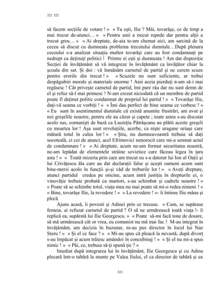 321
să facem secţiile de votare ! » « Tu eşti, Ilie ? Măi, tovarăşe, ce de timp a
mai trecut de-atunci… » « Pentru unii a trecut repede dar pentru alţii a
trecut greu… » « Ai dreptate, de-aia te-am chemat aici, am sarcină de la
ceceu să discut cu dumneata problema trecutului dumitale…După plenara
ceceului s-a analizat situaţia multor tovarăşi care au fost condamnaţi pe
nedrept ca deţinuţi politici ! Printre ei eşti şi dumneata ! Am dat dispoziţie
Secţiei de învăţământ să vă integreze în învăţământ ca învăţător chiar la
şcoala din sat. Şi doi : vă înmânăm carnetul de partid şi ne cerem scuze
pentru erorile din trecut ! » « Scuzele nu sunt suficiente, ar trebui
despăgubiri morale şi materiale enorme ! Anii aceia pierduţi n-am să-i mai
regăsesc ! Cât priveşte carnetul de partid, îmi pare rău dar nu sunt demn de
el şi refuz să-l mai primesc ! N-am crezut niciodată că un membru de partid
poate fi deţinut politic condamnat de propriul lui partid ! » « Tovarăşe Ilie,
daţi-vă seama ce vorbiţi ! » « Îmi dau perfect de bine seama ce vorbesc ! »
« Eu sunt în asentimentul dumitale că există anumite frustrări, am avut şi
noi greşelile noastre, pentru ele au căzut şi capete ; toate astea s-au discutat
acolo sus, comunişti de bază ca Lucreţiu Pătrăşcanu au plătit aceste greşeli
cu moartea lor ! Aşa sunt revoluţiile, acerbe, ca nişte uragane uriaşe care
mătură totul în calea lor ! » « Ştiu, nu dumneavoastră trebuie să daţi
socoteală, ci cei de atunci, acel Efrimovici nenorocit care mi-a semnat actul
de condamnare ! » « Ai dreptate, acum ne-am format securitatea noastră,
ne-am lepădat de elementele străine sovietice care făceau legea în ţara
asta ! » « Toată mizeria prin care am trecut eu s-a datorat lui Ion al Oaţii şi
lui Crivăţescu ăla care au dat declaraţii false şi aceşti oameni acum sunt
bine-mersi acolo în funcţii şi-şi văd de treburile lor ! » « Aveţi dreptate,
atunci partidul credea pe oricine, acum intră justiţia în drepturile ei, o
vinovăţie trebuie probată cu martori, s-au schimbat şi cadrele noastre ! »
« Poate să se schimbe totul, viaţa mea nu mai poate să mi-o redea nimeni ! »
« Bine, tovarăşe Ilie, la revedere ! » « La revedere ! »- îi întinse Ilie mâna şi
plecă.
Ajuns acasă, îi povesti şi Adinei prin ce trecuse. « Cum, se supărase
femeia, ai refuzat carnetul de partid ? O să ne urmărească toată viaţa !- îi
replică ea, supărată lui Ilie Georgescu. » « Poate să-mi facă tone de dosare,
să mă urmărească cât or vrea, eu comunist nu mă mai fac ! M-au integrat în
învăţământ, am decizia în buzunar, m-au pus director în locul lui Nae
Steru ! » « Şi el ce face ? » « Mi-au spus că pleacă la nevastă, după divorţ
s-au împăcat şi acum trăiesc amândoi în concubinaj ! » « Şi el nu mi-a spus
nimic ! » « Păi, ce, trebuia să-ţi spună ţie ? »
Imediat după integrarea lui în învăţământ, Ilie Georgescu şi cu Adina
plecară într-o tabără la munte pe Valea Jiului, el ca director de tabără şi ea
321
321
 