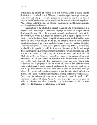 322
comandantă de unitate. Şi bucuria lor a fost enormă, natura îi făcuse să uite
de ei şi de vicisitudinile vieţii. Mâncau cu copiii şi apoi plecau pe munte, pe
cărări întortocheate, poposeau în poiene, se tăvăleau cu copiii la un loc pe
covorul multifloral sau se jucau jocuri care le aducea aminte de copilărie.
Apoi veneau în tabără morţi de obosiţi , mâncau cu o poftă pantagruielică,
se culcau şi dormiau buştean.
În penultima zi de tabără, Ilie a rugat colegii să aibă grijă de copii şi i-a
propus Adinei să meargă la cabana din împrejurimi amândoi. Au plecat mai
de dimineaţă ca de obicei, Ilie a umplut rucsacul cu mâncare şi câteva sticle
de cabernet, şi Adina şi-a făcut un trenci sul şi l-a legat la spate ca pe o
raniţă. Soarele încă nu apăruse, era pitit sub coama unui deal şi învăluit într-
un nor de ceaţă, cerul însă, în înaltul lui, era limpede ca sticla curată, razele
soarelui care ieşau de pe coama dealului, băteau în sus şi-l rarefiau, făcându-
l aproape transparent. În zare munţii păreau nişte uriaşi bătrâni, încremeniţi
în albul lor de zăpadă, pe iarbă încă nu se topise roua şi florile încă nu-şi
deschiseseră petalele, aşteptau somnoroase sărutul razelor de soare care să le
trezească. La munte acelaşi peisaj privit din altă parte pare altul, unic în
felul său şi Ilie cu Adina pe măsură ce urcau şi se opreau să se mai
odihnească, nu se mai săturau să privească acele încântătoare privelişti de
vis. « De mult, domnule Ilie Georgescu, n-am mai avut starea asta
sufletească ! »- îi gângurea Adina la braţul lui, fericită. Tot plânsese toată
viaţa, astăzi parcă-i venise aceeaşi exuberanţă de pe timpuri când era o
copilă. Îşi privi bărbatul în ochi, erau aceiaşi ochi de pe timpuri mari şi
albaştri de care se îndrăgostise ea pentru prima dată şi-i sărută sălbatic cu
patimă. Ilie o găsi pe Adina seducătoare, o strânse în braţe şi o sărută şi el.
Parcă erau doi adolescenţi care nu se mai satură unul de altul. « Ce
frumoasă e viaţa în libertate, Adino ! »- zise Ilie şi privi un vultur cum se
înălţa în albastrul de sticlă al cerului… « Ce frumoasă e ,Ilie ,cu tine
alături ! »- îl mângâia ea şi-i răspundea la săruturi.
322
322
 