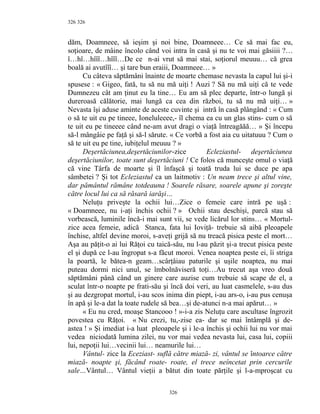 326
dăm, Doamneee, să ieşim şi noi bine, Doamneee… Ce să mai fac eu,
soţioare, de mâine încolo când voi intra în casă şi nu te voi mai găsiiii ?…
î…hî…hîîî…hîîî…De ce n-ai vrut să mai stai, soţiorul meuuu… că grea
boală ai avutîîî… şi tare bun eraiii, Doamneee… »
Cu câteva săptămâni înainte de moarte chemase nevasta la capul lui şi-i
spusese : « Gigeo, fată, tu să nu mă uiţi ! Auzi ? Să nu mă uiţi că te vede
Dumnezeu cât am ţinut eu la tine… Eu am să plec departe, într-o lungă şi
dureroasă călătorie, mai lungă ca cea din război, tu să nu mă uiţi… »
Nevasta îşi aduse aminte de aceste cuvinte şi intră în casă plângând : « Cum
o să te uit eu pe tineee, Ioneluleeee,- îl chema ea cu un glas stins- cum o să
te uit eu pe tineeee când ne-am avut dragi o viaţă întreagăăă… » Şi începu
să-l mângâie pe faţă şi să-l sărute. « Ce vorbă a fost aia cu uitatuuu ? Cum o
să te uit eu pe tine, iubiţelul meuuu ? »
Deşertăciunea,deşertăciunilor-zice Ecleziastul- deşertăciunea
deşertăciunilor, toate sunt deşertăciuni ! Ce folos că munceşte omul o viaţă
că vine Târfa de moarte şi îl înfaşcă şi toată truda lui se duce pe apa
sâmbetei ? Şi tot Ecleziastul ca un laitmotiv : Un neam trece şi altul vine,
dar pământul rămâne totdeauna ! Soarele răsare, soarele apune şi zoreşte
către locul lui ca să răsară iarăşi…
Neluţu priveşte la ochii lui…Zice o femeie care intră pe uşă :
« Doamneee, nu i-aţi închis ochii ? » Ochii stau deschişi, parcă stau să
vorbească, luminile încă-i mai sunt vii, se vede licărul lor stins… « Mortul-
zice acea femeie, adică Stanca, fata lui Ioviţă- trebuie să aibă pleoapele
închise, altfel devine moroi, s-aveţi grijă să nu treacă pisica peste el mort…
Aşa au păţit-o ai lui Răţoi cu taică-său, nu l-au păzit şi-a trecut pisica peste
el şi după ce l-au îngropat s-a făcut moroi. Venea noaptea peste ei, îi striga
la poartă, le bătea-n geam…scârţâiau paturile şi uşile noaptea, nu mai
puteau dormi nici unul, se îmbolnăviseră toţi…Au trecut aşa vreo două
săptămâni până când un ginere care auzise cum trebuie să scape de el, a
sculat într-o noapte pe frati-său şi încă doi veri, au luat casmelele, s-au dus
şi au dezgropat mortul, i-au scos inima din piept, i-au ars-o, i-au pus cenuşa
în apă şi le-a dat la toate rudele să bea…şi de-atunci n-a mai apărut… »
« Eu nu cred, moaşe Stancooo ! »-i-a zis Neluţu care ascultase îngrozit
povestea cu Răţoi. « Nu crezi, tu,-zise ea- dar se mai întâmplă şi de-
astea ! » Şi imediat i-a luat pleoapele şi i le-a închis şi ochii lui nu vor mai
vedea niciodată lumina zilei, nu vor mai vedea nevasta lui, casa lui, copiii
lui, nepoţii lui…vecinii lui… neamurile lui…
Vântul- zice la Eceziast- suflă către miază- zi, vântul se întoarce către
miază- noapte şi, făcând roate- roate, el trece neîncetat prin cercurile
sale…Vântul… Vântul vieţii a bătut din toate părţile şi l-a-mproşcat cu
326
326
 