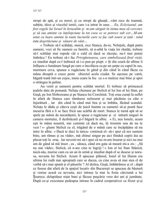 327
stropi de apă, şi cu noroi, şi cu stropi de gheaţă…vânt rece de toamnă,
subţite, tăios şi viscolul iernii, care i-a intrat în oase… Eu, Ecleziastul, am
fost regele lui Israel în Ierusalim şi m-am sârguit în inima mea să cercetez
şi să iau aminte cu înţelepciune la tot ceea ce se petrece sub cer…M-am
uitat cu luare aminte la toate lucrurile care se fac sub soare şi iată : totul
este deşertăciune şi vânare de vânt…
« Trebuie să-l scăldaţi, maică, zice Stanca, du-te, Neluţule, după patru
oameni, vezi să fie oameni cu familii, să n-aibă la viaţa lor răutăţi, trebuie
să-l scăldaţi mai repede cât e cald că dacă se răceşte, nu-l mai puteţi
îmbrăca ! Eu trebuie să-i fac Privighetoarea, care simbolizează firul vieţii,
ca imediat după ce-l îmbracă să i-o pun pe piept. » Şi din ceară de albine îi
înfăşura o lumânare lungă pe care o încolăcea ca pe un şarpe cu capul în sus,
murmura ceva, spunea o rugăciune în gând şi din când în când făcea cu
mâna dreaptă o cruce peste obiectul acela ciudat. Se aşezase pe vatră,
băgată toată într-un cojoc, muia ceara la foc ca s-o muleze mai bine şi apoi
o strângea în palme.
Au venit şi oamenii pentru scăldat mortul. Ei trebuie să primească
ţoalele date de pomană. Neluţu chemase pe Stelică al lui Ion al lui Stan, pe
Guşă, pe Ion Slobozeanu şi pe Stancu lui Ciorchină. Toţi erau curaţi la suflet
în afară de Stancu care rămăsese neînsurat şi mai păcătuia cu câte o
înjurătură , iar din când în când mai bea şi se îmbăta, făcând scandal.
Neluţu le dădu şi câteva ceşti de ţuică înainte ca oamenii să-şi poată face
meseria fără a li se face frică sau scârbă de mort. Stanca le turnă apă să se
spele pe mâini de necurăţenii, le spuse o rugăciune şi ei intrară singuri în
camera mortului, îl dezbrăcară şi-l băgară în albie. « Ei, nea Ionele, acum
eşti în mâna noastră, stai cuminte că dacă nu, îţi trosnim una de nu te
vezi ! »- glumi Stelică cu el, trăgând de o mână care se încăpăţâna să nu
intre în albie. « Dacă te duci la taticu- continuă el- să-i spui că noi suntem
bine, am rămas şi eu văduv, mă chinui singur pe aici fiindcă copiii ăia au
plecat toţi la oraş . Iar nevesti-mi să-i spui că nu m-am însurat şi nici nu mai
am de gând să mă însor , ea , săraca, când era gata să moară mi-a zis : ,,Să
nu stai văduv, Stelică, că n-are cine te îngriji ! » Ion al lui Stan Stănică,
taică-său, murise cam cu un an în urmă şi imediat după el se dusese şi noru-
sa, nevasta lui Stelică. Acum îl apucase plânsul, Ionel al lui Duran era
ultima lui rudă mai apropiată care se ducea, cu cine avea să mai stea el de
vorbă să-i mai spună şi el păsurile ? Al doilea, Guşă, îmbătrânise şi el ; după
ce fusese dat afară de la spaţiul locativ din Bucureşti se apucase de băutură
şi venise acasă cu nevasta, aici intrase la mat la fosta cârciumă a lui
oarece, delapidase nişte bani şi făcuse puşcărie vreo doi ani şi jumătate.Ș
După ce-şi executase pedeapsa intrase în cadrul cooperativei ca frizer şi-şi
327
327
 