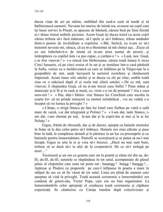328
ducea viaţa de azi pe mâine, umblând din casă-n casă să tundă şi să
bărbierească oamenii. Nevasta lui murise de inimă rea, avusese un copil care
îşi luase servici la Piteşti, se apucase de băutură, căzuse beat pe linia fierată
şi-i tăiase trenul ambele picioare. Acum Guşă îşi ducea traiul cu acest copil
căruia trebuia să-i facă mâncare, să-l spele şi să-l îmbrace, trăiau amândoi
dintr-o pensie de invaliditate a copilului. « Băi, Stelică, eu n-am ce să-i
transmit neveste-mi, săraca, că ea m-a blestemat să mă chinui aşa…Zicea că
eu am îmbolnăvit-o de inimă că m-am ţinut numai de prostii…şi
întâmplarea cu copilul ăsta i-a pus capac, a curăţat-o ! » « Lasă, nea Guşă,
c-ai fost vinovat ! »- i-o reteză Ion Slobozeanu, căruia toată lumea îi zicea
Cinci Ianuarie, că pe cinci sosise el în sat şi se instalase într-o casă părăsită
la Safta, venise cu o moldoveancă cu care se întâlnise pe la Târgovişte la o
gospodărie de stat, unde lucraseră la sectorul zootehnic şi rămăseseră
împreună. Acum luase oile satului şi se ducea cu ele pe islaz, umbla toată
ziua cu o măciucă după el şi scula toţi câinii satului. « De ce mă, sunt
vinovat, îi răspundea Guşă, că nu ţi-am trecut casa Saftei ? Pune mâna şi
munceşte şi-ţi fă şi tu casă şi masă, ce, vreai s-o iai de pomană ? Aia e casa
soru-mii ! » « Hai, daţi-i bătaie- zise Stancu lui Ciorchină care asculta la
cearta lor- că ne prinde nimiezul cu mortul neîmbrăcat , voi nu vedeţi c-a
început să vie lumea la priveghi ? »
« Cătuţo, o strigă Stanca pe fata lui Ionel care fierbea pe vatră o oală
mare de varză, i-ai dat telegramă şi Polinei ? » « I-am dat, tanti Stanco, i-
am dat, i-am chemat pe toţi, le-am dat şi la copiii-ăia ai mei şi la ai lui
Neluţu ! »
Gigea, frântă de oboseală, dar şi de durere, aştepta cu hainele mortului
în braţe să le dea celor patru să-l îmbrace. Hainele noi erau călcate şi puse
bine în ladă, le cumpărase demult şi le păstrase la un loc cu prosoapele şi cu
batistele pentru înmormântare. Pantofii se scorojiseră şi se putea să nu-l mai
încapă, Gigea se uita la ei şi voia să-i încerce. ,,Dacă nu mai sunt buni,
trebuie să se ducă să-i ia alţii de la cooperativă. De ce să-l strângă pe
mort…”
Tocmiseră şi un om cu goarna care sta la poartă şi cânta rar din ea, du-
lll, du-lll, du-lll, sunetele se răspândeau în tot satul, acompaniate de glasul
jalnic al clopotului care suna rar peste sat : baaangg ! bangg ! banggg !…
Apăruse şi Păsăroi cu praporele pe care-l înfipsese în poarta a mare în
stâlpul de sus ca să fie văzut de tot satul. Linia era plină de oameni care
aşteptau să vină la priveghi. Toată această ceremonie a înmormântării era
condusă de gineri-său, Victor Popa, care era uu bun organizator. La
înmormântările celor apropiaţi el conducea toată ceremonia şi căpătase
experienţă. Se căsătorise cu Catuţa imediat după colectivizare şi
328
328
 