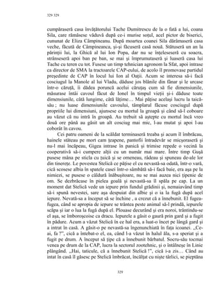 329
cumpăraseră casa învăţătorului Tache Dumitrescu de la o fată a lui, coana
Sila, care rămăsese văduvă după ce-i murise soţul, acel pictor de biserici,
cununat de Eliza Câmpineanu. După moartea coanei Sila dărâmaseră casa
veche, făcută de Câmpineanca, şi-şi făcuseră casă nouă. Stătuseră un an la
părinţii lui, la Ghică al lui Ion Popa, dar nu se înţeleseseră cu soacra,
strânseseră apoi ban pe ban, se mai şi împrumutaseră şi luaseră casa lui
Tache cu teren cu tot. Fusese un timp tehnician agronom la Sfat, apoi intrase
ca director de SMA la tractoarele CAP-eului, de acolo îl promovase partidul
preşedinte de CAP în locul lui Ion al Oaţii. Acum se interesa să-i facă
cosciugul la Manole al lui Vladu, dăduse jos blănile din fânar şi le urcase
într-o căruţă, îi dădea poruncă acelui căruţaş cum să fie dimensiunile,
măsurase întâi cavoul făcut de Ionel în timpul vieţii şi-i dăduse toate
dimensiunile, câtă lungime, câtă lăţime… Mai păţise acelaşi lucru la taică-
său ; nu luase dimensiunile cavoului, tâmplarul făcuse cosciugul după
propriile lui dimensiuni, ajunsese cu mortul la groapă şi când să-l coboare
au văzut că nu intră în groapă. Au trebuit să aştepte cu mortul încă vreo
două ore până au găsit un alt cosciug mai mic, l-au mutat şi apoi l-au
coborât în cavou.
Cei patru oameni de la scăldat terminaseră treaba şi acum îl îmbrăcau,
hainele stăteau pe mort cam ţeapene, pantofii întradevăr se micşoraseră şi
nu-l mai încăpeau, Gigea intrase în panică şi trimise repede o vecină la
cooperativă să-i cumpere alţii cu un număr mai mare. Între timp Guşă
pusese mâna pe sticla cu ţuică şi se omeneau, râdeau şi spuneau de-ale lor
din tinereţe. Le povestea Stelică ce păţise el cu nevastă-sa odată, într-o vară,
cică scosese albia în spatele casei într-o sâmbătă să-i facă baie, era aşa pe la
nimiezi, se pusese o căldură înăbuşitoare, nu se mai auzea nici ţipenie de
om. Se dezbrăcase în pielea goală şi nevastă-sa îl spăla pe cap. La un
moment dat Stelică vede un iepure prin fundul grădinii şi, nemaiavând timp
să-i spună nevestei, sare aşa despuiat din albie şi o ia la fugă după acel
iepure. Nevată-sa a început să se închine , a crezut că a înnebunit. El fugea-
fugea, când se apropia de iepure se trântea peste animal să-l prindă, iepurele
scăpa şi iar o lua la fugă după el. Plouase decurând şi era noroi, trântindu-se
el aşa, se îmboroşcoise ca dracu. Iepurele a găsit o gaură prin gard şi a fugit
în pădure. Acum a văzut Stelică în ce hal era, a luat-o încet pe lângă gard şi
a intrat în casă. A găsit-o pe nevastă-sa îngenunchiată în faţa icoanei. ,,Ce-
ai, fa ?”, cică a întebat-o el, ea, când l-a văzut în halul ăla, s-a speriat şi a
fugit pe drum. A început să ţipe că a înnebunit bărbatul. Socru-său tocmai
venea pe drum de la CAP, lucra la sectorul zootehnic, şi o întâlneşe în Linie
plângând. ,,Hai, taticule, că a înnebunit Stelică !”, cică i-a zis… Când au
intat în casă îl găsesc pe Stelică îmbrăcat, încălţat cu nişte târlici, se pieptăna
329
329
 
