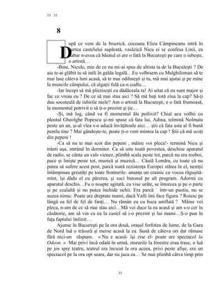 33
8
upă ce veni de la biserică, cocoana Eliza Câmpineanu intră în
curtea castelului supărată, vasăzică Nicu ei se confesa Linii, ea
habar n-avea că băiatul ei are o fată la Bucureşti pe care o iubeşte,
o artistă…
-Bine, Nicule, mie de ce nu mi-ai spus de altista ta de la Buculeşti ? De
aia te-ai glăbit tu să intli în galda legală…Eu volbisem cu Malghiloman să te
mai lase câteva luni acasă, să te mai odihneşti şi tu, mă mai ajutai şi pe mine
la muncile câmpului, că algaţii fulă ca-n codlu…
-Iar începi să mă plictiseşti cu dădăceala ta! Ai uitat că eu sunt major şi
fac ce vreau eu ? De ce să mai stau aici ? Să mă baţi totă ziua la cap? Să-ţi
dau socoteală de iubirile mele? Am o artistă la Bucureşti, e o fată frumoasă,
la momentul potrivit o să ţi-o prezint şi ţie…
-Şi, mă log, când va fi momentul ăla potlivit? Chial acu volbii cu
pleotul Gheolghe Popescu şi-mi spuse că fata lui, Adina, telmină Nolmala
peste un an, şi-al vlea s-o aducă învăţătoale aici… ştii că fata asta al fi bună
pentlu tine ? Mai gândeşte-te, poate ţi-o veni mintea la cap ! Ştii că mă scoţi
din pepeni !
-Ca să nu te mai scot din pepeni , mâine voi pleca!- termină Nicu şi
trânti uşa, intrând în dormitor. Ca să uite toată povestea, deschise aparatul
de radio, se cânta un vals vienez, plimbă scala peste tot, parcă nu era rozboi,
pace şi linişte peste tot, muzică şi muzică… Căută Londra, cu toate că nu
putea să sufere acest post, parcă toată rezistenţa Europei stătea în el, nemţii
întâmpinau greutăţi pe toate fronturile- anunţa un crainic cu vocea răguşită-
mint, îşi dădu el cu părerea, şi suci butonul pe alt program. Adormi cu
aparatul deschis…Fu o noapte agitată, cu vise urâte, se întorcea şi pe o parte
şi pe cealaltă şi nu putea închide ochii. Era parcă într-un pustiu, nu se
auzea nimic. Poate are dreptate mami, dacă Valli îmi face figura ? Roiesc pe
lângă ea fel de fel de fanţi… Nu rămân eu cu buza umflată ? Mâine voi
pleca, n-am de ce să mai stau aici…Mă voi duce la ea acasă şi am s-o cer în
căsătorie, am să vin cu ea la castel să i-o prezint şi lui mami…S-o pun în
faţa faptului îmlinit…
Ajunse în Bucureşti pe la ora două, oraşul forfotea de lume, de la Gara
de Nord luă o trăsură şi merse acasă la ea. Sună de câteva ori dar rămase
fără nici-un răspuns. « Nu e acasă- îşi zise el- poate are spectacol la
Odeon. » Mai privi încă odată în urmă, storurile la ferestre erau trase, o luă
pe jos spre teatru, teatrul era încuiat la ora aceea, privi peste afişe, era un
spectacol pe la ora opt seara, dar nu juca ea… Se mai plimbă câtva timp prin
33
33
D
 