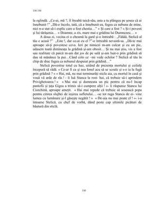 330
la oglindă. ,,Ce-ai, mă ?, îl îtreabă taică-său, asta a ta plângea pe şosea că ai
înnebunit !” ,,Dă-o încolo, tată, că a înnebunit ea, fugea ca nebuna de mine,
nici n-a stat să-i explic care a fost chestia…” « Şi care a fost ? » Şi-i povesti
şi lui tărăşenia… » Doamne, a zis, mare mai e grădina lui Dumnezeu… »
A doua zi, vecina ei o cheamă la gard şi-o întreabă : ,,Făăăă, Stelică al
tău e acasă ?” ,,Este !, dar ce-ai cu el ?”-o întreabă nevastă-sa. ,,Dă-te mai
aproape să-ţi povestesc ceva. Ieri pe nimiezi m-am culcat şi eu un pic,
udasem toată dimineaţa la grădină şi-am obosit… Şi nu mai ştiu, vis a fost
sau realitate că parcă m-am dat jos de pe sală şi-am luat-o prin grădină să
dau să mănânce la pui…Când colo ce –mi vede ochilor ? Stelică al tău în
chip de drac fugea ca nebunul despuiat prin grădină…”
Stelică povestise totul cu haz, uitând de prezenţa mortului şi ceilalţi
începură să râdă. « Ce-ar fi ca şi nea Ionel acu să se scoale şi s-o ia la fugă
prin grădină ? » « Hai, mă, nu mai terminarăţi sticla aia, cu mortul în casă şi
vouă vă arde de râs ! - îi luă Stanca la rost- hai, că trebuie să-i aprindem
Privighetoarea ! » « Mai stai şi dumneata un pic pentru că nu-l încap
pantofii şi ţaţa Gigea a trimis să-i cumpere alţii ! »- îi răspunse Stancu lui
Ciorchină, aproape ameţit. « Hai mai repede că trebuie să sosească popa
pentru citirea slujbei de ieşirea sufletului… -se tot ruga Stanca de ei- vine
lumea cu lumânare şi-l găseşte negătit ! » « De-aia nu mai poate el ! »- i-o
întoarse Stelică, cu chef de vorbă, dând peste cap ultimile picături de
băutură din sticlă.
330
330
 