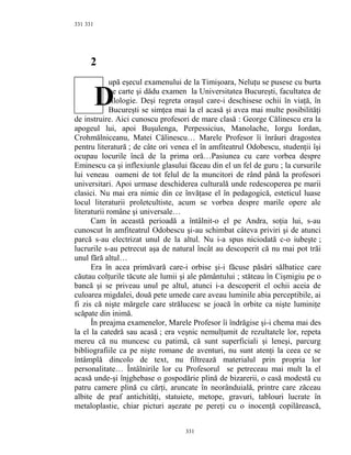 331
2
upă eşecul examenului de la Timişoara, Neluţu se pusese cu burta
pe carte şi dădu examen la Universitatea Bucureşti, facultatea de
filologie. Deşi regreta oraşul care-i deschisese ochii în viaţă, în
Bucureşti se simţea mai la el acasă şi avea mai multe posibilităţi
de instruire. Aici cunoscu profesori de mare clasă : George Călinescu era la
apogeul lui, apoi Buşulenga, Perpessicius, Manolache, Iorgu Iordan,
Crohmălniceanu, Matei Călinescu… Marele Profesor îi înrâuri dragostea
pentru literatură ; de câte ori venea el în amfiteatrul Odobescu, studenţii îşi
ocupau locurile încă de la prima oră…Pasiunea cu care vorbea despre
Eminescu ca şi inflexiunle glasului făceau din el un fel de guru ; la cursurile
lui veneau oameni de tot felul de la muncitori de rând până la profesori
universitari. Apoi urmase deschiderea culturală unde redescoperea pe marii
clasici. Nu mai era nimic din ce învăţase el în pedagogică, esteticul luase
locul literaturii proletcultiste, acum se vorbea despre marile opere ale
literaturii române şi universale…
Cam în această perioadă a întâlnit-o el pe Andra, soţia lui, s-au
cunoscut în amfiteatrul Odobescu şi-au schimbat câteva priviri şi de atunci
parcă s-au electrizat unul de la altul. Nu i-a spus niciodată c-o iubeşte ;
lucrurile s-au petrecut aşa de natural încât au descoperit că nu mai pot trăi
unul fără altul…
Era în acea primăvară care-i orbise şi-i făcuse păsări sălbatice care
căutau colţurile tăcute ale lumii şi ale pământului ; stăteau în Cişmigiu pe o
bancă şi se priveau unul pe altul, atunci i-a descoperit el ochii aceia de
culoarea migdalei, două pete umede care aveau luminile abia perceptibile, ai
fi zis că nişte mărgele care strălucesc se joacă în orbite ca nişte luminiţe
scăpate din inimă.
În preajma examenelor, Marele Profesor îi îndrăgise şi-i chema mai des
la el la catedră sau acasă ; era veşnic nemulţumit de rezultatele lor, repeta
mereu că nu muncesc cu patimă, că sunt superficiali şi leneşi, parcurg
bibliografiile ca pe nişte romane de aventuri, nu sunt atenţi la ceea ce se
întâmplă dincolo de text, nu filtrează materialul prin propria lor
personalitate… Întâlnirile lor cu Profesorul se petreceau mai mult la el
acasă unde-şi înjghebase o gospodărie plină de bizarerii, o casă modestă cu
patru camere plină cu cărţi, aruncate în neorânduială, printre care zăceau
albite de praf antichităţi, statuiete, metope, gravuri, tablouri lucrate în
metaloplastie, chiar picturi aşezate pe pereţi cu o inocenţă copilărească,
331
331
D
 