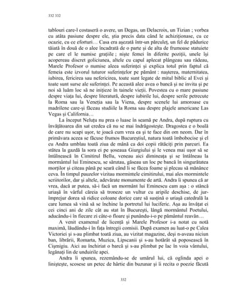 332
tablouri care-l costaseră o avere, un Degas, un Delacroix, un Tizian ; vorbea
cu atâta pasiune despre ele, ştia precis data când le achiziţionase, cu ce
ocazie, cu ce eforturi… Casa era aşezată într-un părculeţ, un fel de pădurice
tăiată în două de o alee încadrată de o parte şi de alta de frumoase statuiete
pe care el le numise graţiile ; nişte femei în diferite poziţii, unele îşi
acopereau discret goliciunea, altele cu capul aplecat plângeau sau râdeau,
Marele Profesor o numise aleea suferinţei şi explica totul prin faptul că
femeia este izvorul tuturor suferinţelor pe pământ : naşterea, maternitatea,
iubirea, fericirea sau nefericirea, toate sunt legate de mitul biblic al Evei şi
toate sunt surse ale suferinţei. Pe această alee avea o bancă şi ne invita şi pe
noi să luăm loc să ne iniţieze în tainele vieţii. Povestea cu o mare pasiune
despre viaţa lui, despre literatură, despre iubirile lui, despre serile petrecute
la Roma sau la Veneţia sau la Viena, despre scenele lui amoroase cu
madrilene care-şi făceau studiile la Roma sau despre plajele americane Las
Vegas şi California…
La început Neluţu nu prea o luase în seamă pe Andra, după ruptura cu
învăţătoarea din sat credea că nu se mai îndrăgosteşte. Dragostea e o boală
de care nu scapi uşor, te joacă cum vrea ea şi te face din om neom. Dar în
primăvara aceea se făcuse frumos Bucureştiul, natura toată îmbobocise şi el
cu Andra umblau toată ziua de mână ca doi copii rătăciţi prin parcuri. Ea
stătea la gazdă la sora ei pe şoseaua Giurgiului şi le venea mai uşor să se
întâlnească în Cimitirul Bellu, veneau aici dimineaţa şi se întâlneau la
mormântul lui Eminescu, se sărutau, găseau un loc pe bancă în singurătatea
morţilor şi citeau până pe seară când li se făcea foame şi plecau să mănânce
ceva. În timpul pauzelor vizitau mormintele cimitirului, mai ales mormintele
scriitorilor, dar şi altele, adevărate monumente de artă. Andra îi spunea că ar
vrea, dacă ar putea, să-i facă un mormânt lui Eminescu cam aşa : o stâncă
uriaşă în vârful căreia să troneze un vultur cu aripile deschise, de jur-
împrejur dorea să ridice coloane dorice care să susţină o uriaşă catedrală la
care lumea să vină să se închine la portretul lui luciferic. Aşa au învăţat ei
cei cinci ani de zile cât au stat în Bucureşti, lângă mormântul Poetului,
aducându-i în fiecare zi câte-o floare şi punându-i-o pe pământul reavăn…
A venit examenul de licenţă şi Marele Profesor i-a notat cu notă
maximă, lăudându-i în faţa întregii comisii. După examen au luat-o pe Calea
Victoriei şi s-au plimbat toată ziua, au vizitat magazine, deşi n-aveau niciun
ban, librării, Romarta, Muzica, Lipscanii şi s-au hotărât să poposească în
Cişmigiu. Aici au închiriat o barcă şi s-au plimbat pe lac în voia vântului,
legănaţi lin de unduirile apei.
Andra îi spunea, rezemându-se de umărul lui, că oglinda apei o
linişteşte, scosese un petec de hârtie din buzunar şi îi recita o poezie făcută
332
332
 