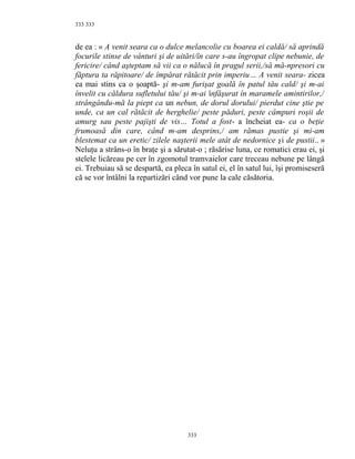 333
de ea : « A venit seara ca o dulce melancolie cu boarea ei caldă/ să aprindă
focurile stinse de vânturi şi de uitări/în care s-au îngropat clipe nebunie, de
fericire/ când aşteptam să vii ca o nălucă în pragul serii,/să mă-npresori cu
făptura ta răpitoare/ de împărat rătăcit prin imperiu… A venit seara- zicea
ea mai stins ca o şoaptă- şi m-am furişat goală în patul tău cald/ şi m-ai
învelit cu căldura sufletului tău/ şi m-ai înfăşurat în maramele amintirilor,/
strângându-mă la piept ca un nebun, de dorul dorului/ pierdut cine ştie pe
unde, ca un cal rătăcit de herghelie/ peste păduri, peste câmpuri roşii de
amurg sau peste pajişti de vis… Totul a fost- a încheiat ea- ca o beţie
frumoasă din care, când m-am desprins,/ am rămas pustie şi mi-am
blestemat ca un eretic/ zilele naşterii mele atât de nedornice şi de pustii.. »
Neluţu a strâns-o în braţe şi a sărutat-o ; răsărise luna, ce romatici erau ei, şi
stelele licăreau pe cer în zgomotul tramvaielor care treceau nebune pe lângă
ei. Trebuiau să se despartă, ea pleca în satul ei, el în satul lui, îşi promiseseră
că se vor întâlni la repartizări când vor pune la cale căsătoria.
333
333
 
