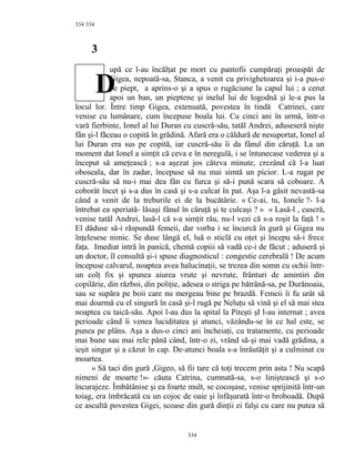 334
3
upă ce l-au încălţat pe mort cu pantofii cumpăraţi proaspăt de
Gigea, nepoată-sa, Stanca, a venit cu privighetoarea şi i-a pus-o
pe piept, a aprins-o şi a spus o rugăciune la capul lui ; a cerut
apoi un ban, un pieptene şi inelul lui de logodnă şi le-a pus la
locul lor. Între timp Gigea, extenuată, povestea în tindă Catrinei, care
venise cu lumânare, cum începuse boala lui. Cu cinci ani în urmă, într-o
vară fierbinte, Ionel al lui Duran cu cuscră-său, tatăl Andrei, aduseseră nişte
fân şi-l făceau o copită în grădină. Afară era o căldură de nesuportat, Ionel al
lui Duran era sus pe copită, iar cuscră-său îi da fânul din căruţă. La un
moment dat Ionel a simţit că ceva e în neregulă, i se întunecase vederea şi a
început să ameţească ; s-a aşezat jos câteva minute, crezând că l-a luat
oboseala, dar în zadar, începuse să nu mai simtă un picior. L-a rugat pe
cuscră-său să nu-i mai dea fân cu furca şi să-i pună scara să coboare. A
coborât încet şi s-a dus în casă şi s-a culcat în pat. Aşa l-a găsit nevastă-sa
când a venit de la treburile ei de la bucătărie. « Ce-ai, tu, Ionele ?- l-a
întrebat ea speriată- lăsaşi fânul în căruţă şi te culcaşi ? » « Lasă-l , cuscră,
venise tatăl Andrei, lasă-l că s-a simţit rău, nu-l vezi că s-a roşit la faţă ! »
El dăduse să-i răspundă femeii, dar vorba i se încurcă în gură şi Gigea nu
înţelesese nimic. Se duse lângă el, luă o sticlă cu oţet şi începu să-i frece
faţa. Imediat intră în panică, chemă copiii să vadă ce-i de făcut ; aduseră şi
un doctor, îl consultă şi-i spuse diagnosticul : congestie cerebrală ! De acum
începuse calvarul, noaptea avea halucinaţii, se trezea din somn cu ochii într-
un colţ fix şi spunea aiurea vrute şi nevrute, frânturi de amintiri din
copilărie, din război, din poliţie, adesea o striga pe bătrână-sa, pe Durănoaia,
sau se supăra pe boii care nu mergeau bine pe brazdă. Femeii îi fu urât să
mai doarmă cu el singură în casă şi-l rugă pe Neluţu să vină şi el să mai stea
noaptea cu taică-său. Apoi l-au dus la spital la Piteşti şI l-au internat ; avea
perioade când îi venea luciditatea şi atunci, văzându-se în ce hal este, se
punea pe plâns. Aşa a dus-o cinci ani încheiaţi, cu tratamente, cu perioade
mai bune sau mai rele până când, într-o zi, vrând să-şi mai vadă grădina, a
ieşit singur şi a căzut în cap. De-atunci boala s-a înrăutăţit şi a culminat cu
moartea.
« Să taci din gură ,Gigeo, să fii tare că toţi trecem prin asta ! Nu scapă
nimeni de moarte !»- căuta Catrina, cumnată-sa, s-o liniştească şi s-o
încurajeze. Îmbătânise şi ea foarte mult, se cocoşase, venise sprijinită într-un
toiag, era îmbrăcată cu un cojoc de oaie şi înfăşurată într-o broboadă. După
ce ascultă povestea Gigei, scoase din gură dinţii ei falşi cu care nu putea să
334
334
D
 