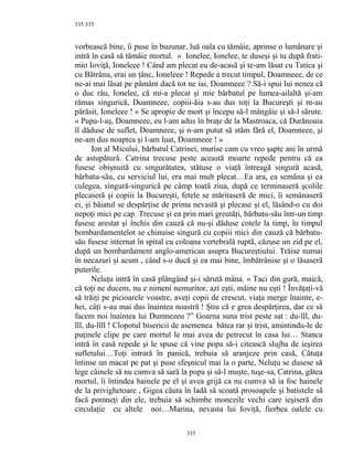 335
vorbească bine, îi puse în buzunar, luă oala cu tămâie, aprinse o lumânare şi
intră în casă să tămâie mortul. « Ionelee, Ionelee, te duseşi şi tu după frati-
mio Ioviţă, Ioneleee ! Când am plecat eu de-acasă şi te-am lăsat cu Tatica şi
cu Bătrânu, erai un ţânc, Ioneleee ! Repede a trecut timpul, Doamneee, de ce
ne-ai mai lăsat pe pământ dacă tot ne iai, Doamneee ? Să-i spui lui nenea că
o duc rău, Ionelee, că mi-a plecat şi mie bărbatul pe lumea-ailaltă şi-am
rămas singurică, Doamneee, copiii-ăia s-au dus toţi la Bucureşti şi m-au
părăsit, Ioneleee ! » Se apropie de mort şi începu să-l mângâie şi să-l sărute.
« Pupa-l-aş, Doamneee, eu l-am adus în braţe de la Mastroaca, că Durănoaia
îl dăduse de suflet, Doamneee, şi n-am putut să stăm fără el, Doamneee, şi
ne-am dus noaptea şi l-am luat, Doamneee ! »
Ion al Micului, bărbatul Catrinei, murise cam cu vreo şapte ani în urmă
de astupătură. Catrina trecuse peste această moarte repede pentru că ea
fusese obişnuită cu singurătatea, stătuse o viaţă întreagă singură acasă,
bărbatu-său, cu serviciul lui, era mai mult plecat…Ea ara, ea semăna şi ea
culegea, singură-singurică pe câmp toată ziua, după ce terminaseră şcolile
plecaseră şi copiii la Bucureşti, fetele se măritaseră de mici, îi semănaseră
ei, şi băiatul se despărţise de prima nevastă şi plecase şi el, lăsând-o cu doi
nepoţi mici pe cap. Trecuse şi ea prin mari greutăţi, bărbatu-său într-un timp
fusese arestat şi închis din cauză că nu-şi dăduse cotele la timp, în timpul
bombardamentelot se chinuise singură cu copiii mici din cauză că bărbatu-
său fusese internat în spital cu coloana vertebrală ruptă, căzuse un zid pe el,
după un bombardament anglo-american asupra Bucureştiului. Trăise numai
în necazuri şi acum , când s-o ducă şi ea mai bine, îmbătrânise şi o lăsaseră
puterile.
Neluţu intră în casă plângând şi-i sărută mâna. « Taci din gură, maică,
că toţi ne ducem, nu e nimeni nemuritor, azi eşti, mâine nu eşti ! Învăţaţi-vă
să trăiţi pe picioarele voastre, aveţi copii de crescut, viaţa merge înainte, e-
hei, câţi s-au mai dus înaintea noastră ! Ştiu că e grea despărţirea, dar ce să
facem noi înaintea lui Dumnezeu ?” Goarna suna trist peste sat : du-lll, du-
lll, du-llll ! Clopotul bisericii de asemenea bătea rar şi trist, amintindu-le de
puţinele clipe pe care mortul le mai avea de petrecut în casa lui… Stanca
intră în casă repede şi le spuse că vine popa să-i citească slujba de ieşirea
sufletului…Toţi intrară în panică, trebuia să aranjeze prin casă, Cătuţa
întinse un macat pe pat şi puse sfeşnicul mai la o parte, Neluţu se dusese să
lege câinele să nu cumva să sară la popa şi să-l muşte, tuşe-sa, Catrina, gătea
mortul, îi întindea hainele pe el şi avea grijă ca nu cumva să ia foc hainele
de la privighetoare , Gigea căuta în ladă să scoată prosoapele şi batistele să
facă pomneţi din ele, trebuia să schimbe monezile vechi care ieşiseră din
circulaţie cu altele noi…Marina, nevasta lui Ioviţă, fierbea oalele cu
335
335
 