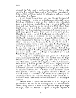 336
pomană la foc, Andra o ajuta la tocat legumele. Cu maşina trebuia să vină şi
nepoţii lui de la şcoli, toţi făceau şcoala la Piteşti ; Neluţu avea doi copii, o
fată şi un băiat, iar Cătuţa avea trei, doi la Piteşti şi al treilea, un băiat, la
şcoala militară de la Breaza.
A venit şi popa Gogu, cel care-i luase locul lui popa Gheorghe, tatăl
Adinei, care murise cu nevasta într-un bombardament alături de Bucureşti.
Popa Gogu îmbătrânise, se uscase aşa dintr-o dată ; tot satul vorbea că din
cauza neveste-si ajunsese aşa, în ultimul timp se apucase şi de băutură şi
bolea toată ziua. Nevastă-sa, una din nepoatele lui Ghiţă Băngoi, fusese
bogată, avusese avere şi taică-său n-o mai dăduse la şcoală, zicea că are cu
ce trăi fata. Popa Gogu, imediat după terminarea teologiei, s-a însurat ca să
poată ocupa postul de preot, rămas vacant în urma morţii preotului
Gheorghe şi a luat-o pe ea, fată de familie, cum era moda. A făcut cu ea
două fete care au plecat la oraş de mici ; cea mare s-a măritat din liceu cu
băiatul gazdei şi cea mică a reuşit, de bine , de rău să termine liceul şi s-a
măritat şi ea cu un şofer. De atunci popa Gogu s-a întunecat şi s-a apucat de
băutură ; voia şi el să scoată ceva din ele, dar n-a avut din cine că au
semănat cu maică-sa. Nevastă-sa toată viaţa s-a ţinut de iubit, iubea pe cine
apuca, toţi golanii trecuseră pe la ea prin pat până când şi ţiganul de Carol al
Dii când fusese preşedinte de Sfat, urmaseră apoi Pâncu, colectorul, Leu,
achizitorul, Lică ţiganul, Pârvu Ungureanu, care fusese un timp preşedintele
cooperativei, înaintea lui Nae al lui Neagu, şi avea sediul la popa în casă,
Nae al lui Neagu, când era vânzător…
Popa Gogu era un fel de înţelept, un filozof, chiar, care se deschidea la
orice discuţie despre viaţă, despre artă, despre literatură şi mai ales despre
filizofie, Făcuse în facultate ebraica, greaca şi latina, limbi ce-l canalizaseră
spre cultura antică. Cunoştea istoria Egiptului, Vechiul şi Noul testament,
Istoria Greacă şi Romană, povestea cu atâta pasiune despre persecuţiile
creştinilor de către romani, despre începuturile creştinismului la noi.
Comuniştii îl şicanaseră destul sub pretextul că e bogat, l-au aresta de vreo
trei ori şi i-au dat drumul, apoi i-au desfiinţat parohia şi el a intrat casier la
banca populară. Scârbit de viaţă, îşi găsise consolarea în băutură. Dar
niciodată, nimeni nu-l văzuse beat, se ducea la bufet, bea două-trei ţuici sau
un coniac şi se ducea acasă şi se culca. Auzise şi el despre nevastă, dar nu-l
mai interesa nimic, sentimental nu mai trăia cu ea de mult şi o lăsasa în plata
domnului.
Adesea îi plăcea să stea de vorbă cu Neluţu sau cu Ilie Georgescu, le
povestise multe din viaţa lui, mai ales din puscărie unde întâlnise oameni
deştepţi, teologi cu studii la Roma, filozofi, povestea despre Ţuţea, despre
Paleologu, despre Nae Ionescu…Le spunea că mişcarea legionară la
336
336
 
