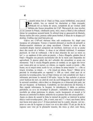 338
4
e poartă intrau Ion al Oaţii cu Oaţa, acum îmbătrâniţi, erau parcă
două arătări, Ion cu mersul lui răscăcărat şi Oaţa cocoşată,
îmbrăcată tot cu haina de urson, cumpărată de pe vremea când
bărbatu-său fusese preşedinte de CAP. Merseseră de ziua recoltei
cu un camion la Piteşti, vânduseră carne, mici, must şi făină şi din ciubucul
rămas îşi cumpărase această haină. În ultimul timp se apucaseră de băutură,
făceau rachiu din orice, puneau zahăr peste borhot, îl lăsau de se dospea şi-l
distilau. Umblau mai mult beţi prin sat.
Câţiva ani CAP-eul mersese bine sub conducerea lui, după care
începuse să schioapete. Venise o toamnă ploioasă şi recolta de porumb şi
floarea-soarelui rămăsese pe câmp neculeasă. Chemat la raion să dea
socoteală despre mersul campaniei de recoltare, motivase că nu se poate
duce din cauză că e bolnav. A doua zi iar zbârnâi telefonul, îl anunţase
paznicul, să vină să vorbească. « Să te duci dracului de aici cu raion cu
tot ! »- se supărase el din senin pe paznic. « Ăsta e Raşpelu, gândea Ion al
Oaţii » Raşpelu era porecla secretarului doi de la raion care răspundea de
agricultură. Îi pusese gând rău să-l schimbe din preşedinte şi acum era
momentul. Toţi îi ziceau Raşpelu pentru că semăna cu un ţigan din Izvor
care venea prin sat cu tuciuri, cu vătraie, cu raşpele, sucale şi ţesale. « Bă,
Ioane, nu se mişcă nimic acolo la voi, ai rămas în urma tuturor ! » « Ba se
mişcă, tovarăşe, se mişcă… » « Se mişcă pe dracu, breee ! Mâine să te
prezinţi la tovarăşu-prim cu raportul ! » Alb ca varul, când auzi să se
prezinte la tovarăşu-prim, Ion al Oaţii trimise să vină contabilul să-i facă o
informare privitoare la mersul CAP-eului. Ieşise în faţa sediului şi privea
cerul încărcat de nori, un cârd de ciori da ocol bălegarului scos proaspăt de
la sectorul zootehnic, câţiva ţânci se zbenguiau cu o fetişcană prin paie, iar
din cer începuse să burniţeze. Contabilul, un fost ţârcovnic de biserică, îi
făcu repede informarea, la început, în introducere, îi dădu cu politica
partidului, cu ce-a zis tovarăşul la plenară ; realizările erau neânsemnate,
recoltele pe câmp putrezeau în ploaie, vacile începuseră să moară şi le
duceau cu camionul la abator, arăturile nu se puteau face din cauza ploilor…
Ajuns cu darea de seamă la brâu la raionul de partid, se interesă la portar
dacă a venit tovarăşu-prim. ,,Da, a venit, este aici !” « Auzi, nea Ioane, dă-te
mai încoa să-ţi spun ceva !- îl trase portarul mai la o parte- discuta ieri tov.
prim cu unu de la regiune şi zicea c-or să te dea afară ! Îl ştii pe ăla de la
regiune care vine pe la plenarele noastre, ăla micu şi chel, care făcea,
338
338
P
 