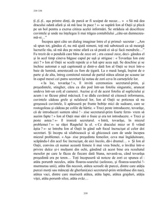 339
ţî..ţî..ţî.. aşa printre dinţi, de parcă ar fi scuipat de necaz… » « Să mă dea
dracului odată afară şi să mă lase în pace ! »- se supără Ion al Oaţii şi plecă
pe un hol pentru a exersa citirea acelei informări. Se străduia să descifreze
cuvintele şi unde nu înţelegea îi mai trăgea contabilului ,,câte-un dumnezeu-
mă-si…”
Începea apoi câte un dialog imaginar între el şi primul- secretar : ,,Am
să spun tot, gândea el, nu mă ajută nimeni, toţi mă sabotează ca să meargă
lucrurile rău, să mă dea pe mine afară ca să poată ei să-şi facă mendrele…”
Fu trezit de o pendulă care bătu de zece ori ; era ceasul zece, deci- gândea el
şi în acel timp cineva băgase capul pe uşă şi strigase : « Tovarăşu Ion este
aici ? » Ion al Oaţii se sculă repede şi o luă spre acea uşă. Se deschise şi se
închise automat o uşă capitonată şi dintr-o dată Ion al Oaţii se trezi într-o
baie de lumină, amestecată cu fum de ţigară. La o masă lungă, înşirat de o
parte şi de alta, întreg comitetul raional de partid stătea aliniat pe scaune iar
în capul mesei cei patru secretari îşi notau de zori ceva în carneţelele lor.
« Ia loc, tovarăşe ! », îl invită ceremonios secretarul-prim, şi
preşedintele, stingher, căzu ca din pod într-un fotoliu singuratic, aruncat
undeva într-un colţ al camerei. Auzise şi el de acest fotoliu al supliciului şi
acum i se făcuse părul măciucă. I se dădu cuvântul să citească informarea,
cuvintele cădeau grele şi nelalocul lor, Ion al Oaţii se poticnea să nu
greşească cuvintele, îi apăruseră pe frunte bobiţe mici de sudoare, care se
rostogoleau şi cădeau pe colile de hârtie. « Treci peste introducere, tovarăşe,
că de introduceri suntem sătui ! - zise secretarul-prim foarte ferm- vrem să
auzim fapte ! » Ion al Oaţii mai sări o foaie şi era tot introducere. « Treci şi
peste astea ! »- îl ironiză secretarul. « Intră, tovarăşe, în miezul
problemei ! »- se răţoi Raşpelul la el. « Ce dracului miez or fi vrând
ăştia ? »- se întreba Ion al Oaţii în gând sub focul încrucişat al celor doi
secretari. Şi începu să silabisească şi să ghicească cam de unde începea
miezul problemei. « Aşa- zise preşedinta femeilor, ceva mai îngăduitoare,
scăpându-l din acel foc încrucişat, de aici încolo, dă-i drumul… » Şi Ion al
Oaţii, convins că numai această femeie îi mai vrea binele, o învălui într-o
privire dulce şi-i mulţumi din ochi, gândind că acest bine era rezultatul
meselor pe care le făcea de fiecare dată Stana, nevastă-sa, când tovarăşa
preşedintă era pe teren… Toţi începuseră să noteze de zori ce spunea el :
atâta porumb necules, atâta floarea-soarelui (aoleooo, şi floarea-soarelui !-
murmurau unii), atâta fân necosit, atâtea scroafe de purcei, dintre care atâţia
purcei morţi sau mâncaţi de gherlani(aici secretarul-prim strâmbase din nas),
atâtea vaci, dintre care muriseră atâtea, atâta lapte, atâtea grajduri, atâţia
viţei, atâta porumb siloz, atâta ovăz…
339
339
 