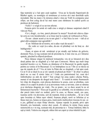 34
faţa teatrului şi o luă spre casă supărat. Urca pe la Şcoala Superioară de
Război agale, cu nostalgia că terminase şi n-avea să-i mai deschidă uşile
niciodată. Dar nu mare-i fu mirarea când o văzu pe Valli în compania unui
ofiţer, un fost coleg de-al lui mai mare care rămăsese în cadrul şcolii ca
profesor de balistică.
-Valiii !- o srigă el cu un ton afectat.
Femeia privi în urmă să vadă cine o strigă şi rămase surprinsă când îl
văzu pe Nicu.
-Ce-i, dragă , cu tine, parcă plecasei la moşie? Scuză-mă câteva clipe-
îşi ceru ea voie însoţitorului- şi se trase mai la o parte să vorbească cu Nicu.
-Te-am căutat acasă şi nu te-am găsit !- o luă Nicu la rost – văd că ai
găsit altă companie mai agreabilă !
-E un brăilean de-al nostru, mi-a adus veşti de-acasă !-
-Se vede ce veşti ţi-a adus, de-aia vă plimbaţi voi de braţ ca doi
îndrăgostiţi !
-Aaaa, ai ajuns să mă urmăreşti şi pe stradă, eşti bolnav de gelozie,
domnule Nicu, te rog scuteşte-mă de prezenţa ta, îi mai zise ea, şi-i întoarse
spatele, plecând la ofiţerul-profesor.
Nicu rămase singur în mijlocul trotuarului, vru să se întoarcă să-i dea
două palme dar se răzgândi şi o luă spre Cotroceni. Merse aşa mult timp
neştiind încotro s-o ia. Pentru ea rămăsese el în Bucureşti în garda regală,
pentru ea venise el în Bucureşti. Ce se întâmplase cu ea ? De ce se răcise ea
aşa de repede de el ? Vru să intre la Palat dar se răzgândi, o luă spre casă.
Ce-ar fi să se ducă la ea şi să-i spună că pleacă pe front ? Şi chiar va pleca
dacă nu va mai fi nimic între ei ! Unde era patriotismul lui, cum de-l
îmbrobodise ea atât de mult ? Toţi colegii lui erau unde-i chema Patria,
numai el sta deoparte de dragul unei fuste ! Îi veniră în minte frumoasele
lor clipe de dragoste, cum plecau duminica la şosea, cum se plimbau, cum
stătea el cu capul în poala ei şi-şi povesteau vrute şi nevrute, cum se sărutau
şi-şi declarau dragoste pe viaţă…Nu se poate ; se va duce acasă la ea să
lămurească lucrurile ! Trecu pe la gazdă şi se schimbă, vru să mănânce ceva
dar parcă intra totul cu noduri, privi la ceas, se făcuse seară, era şase,
toamna serile vin devreme, seri de toamnă, triste şi mohorâte… Şi iar o luă
spre locuinţa ei, bătea uşor vântul, foşneau plopii, norii se înfuriau şi se
lăsau mai jos, lumea se mişca greu, tramvaiele multicolore treceau în sus şi-
n jos, gâfâind ca nişte fiinţe obosite. Ajunse repede la poartă, privi spre
ferastră, era luminată, venise deci acasă…Îi stăruia în minte fraza aceea
nenorocită cu « te rog, scuteşte-mă, de prezenţa ta » Totuşi îndrăzni, bătu la
uşă şi intră. Valeria era singură, stătea într-un capot şi citea trântită în pat:
34
34
 
