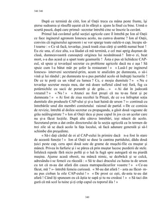 340
După ce termină de citit, Ion al Oaţii trecu cu mâna peste frunte, îşi
şterse sudoarea şi răsuflă uşurat că în sfârşit a ajuns la final cu bine. Urmă o
scurtă pauză, după care primul- secretar întrebă cine se înscrie la cuvânt.
Primul luă cuvântul şeful secţiei agricole care îl întrebă pe Ion al Oaţii
ce face inginerul agronom Ionescu acolo, nu cumva doarme ? Ion al Oaţii,
convins că inginerului agronom i se vor sparge toate oalele-n cap, începu să-
l toarne : « Ce să facă, tovarăşe, joacă toată ziua cărţi şi umblă numai beat !
Eu zic una, el zice alta, s-a lăudat că mă termină, e cel mai aprig duşman de
clasă, dumneavoastră cunoaşteţi originea lui nesănătoasă ! Într-o zi, beat
mort, s-a dus acasă şi a spart toate geamurile ! Ăsta e pus să lichideze CAP-
eul, să spuie şi tovarăşul secretar cu probleme agricole dacă nu e aşa ! Să
spuie cum l-a bătut măr pe şofer la restaurant ! » « Lasă-l pe inginerul
Ionescu- interveni secretarul-prim, acum te analizăm pe dumneata, o să-i
vină şi lui rândul ; pe dumneata te-a pus partidul acolo să îndrepţi lucrurile !
De ce te porţi ca un vătaf cu lumea ? Ce, e moşia dumitale ? » « Nu e
tovarăşe secretar moşia mea, dar mă doare sufletul când toţi fură, fug ca
potârnichile cu sacii de porumb şi de grâu… » « Ai dat în judecată
vreunul ? » « Nu ! » « Atunci au fost proşti că nu te-au furat şi pe
dumneata ! » « Ai fost de ziua recoltei la Piteşti, de ce s-a înfruptat soţia
dumitale din produsele CAP-ului şi şi-a luat haină de urson ? »- continuă cu
întrebările unul din membri comitetului raional de partid. « De ce comisia
de revizie, întrebă al doilea secretar cu propaganda, a găsit două vagoane de
grâu neâîregistrate ? » Ion al Oaţii tăcu şi puse capul în jos ca un şcolar care
nu şi-a făcut lecţiile. După alte câteva întrebări, ieşi năucit de acolo.
Secretarul-prim a dat ordin directorului de la secţia agricolă ca în termen de
trei zile să se ducă acolo la faţa locului, să facă adunare generală şi să-l
schimbe din preşedinte.
« Să-i daţi cârdul de oi al CAP-eului în primire dacă n-a fost în stare
de această funcţie ! » Ion al Oaţii se duse la cantina partidului, dădu două
ţuici peste cap, ceru apoi două sute de grame de muşchi-file cu muştar şi
mâncă. Privea în farfurie şi i se părea că prin muştar lucesc puzderii de stele.
Înfulecă repede fără nicio poftă şi o luă la fugă spre autogară să nu piardă
maşina. Ajunse acasă obosit, nu mâncă nimic, se dezbrăcă şi se culcă,
adresându-i-se femeii cu răceală : « Să te duci dracului cu haina ta de urson
cu tot că m-au dat afară din cauza matrapaslâcurilor voastre ! » « Ce-au
făcut, mă ? »- întrebă femeia curioasă. « M-au dat afară ! - asta au făcut- m-
au pus cioban la oile CAP-eului ! » « De prost ce eşti, de-asta te-au dat
afară ! Când îţi spuneam eu că ăştia te sapă şi tu nu credeai ! » « Să taci din
gură că mă scol la tuine şi-ţi crăp capul cu toporul ăla ! »
340
340
 