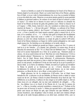 341
Acum se întreba ce caută el la înmormântarea lui Ionel al lui Duran cu
femeia după el ca doi proşti. Dacă s-ar scula Ionel ăsta al lui Duran- gândea
Ion al Oaţii- şi m-ar vede la înmormântarea lui, m-ar lua cu joarda la bătaie
şi m-ar da afară din curte. Muncise ca un prost pentru partid şi acum partidul
îi dăduse cu piciorul undeva. Se certase cu tot satul să facă el colectiv şi uite
ce ieşise !. Cu mâna lui se dusese în acea vară şi-i ridicase cu căruţele lui
Ionel al lui Duran un hectar de grâu din grădina casei. Omul se dusese la el
şi-l rugase : « Măi, Ioane, lasă-mi-l, mă, că e semănat cu mâna mea, mă laşi
muritor de foame ! » « Să taci din gură ! Miliţian- s-a adresat el lui Târsă-
vezi că ăsta se opune, ridică-l, du-l la post ! » Cătuţa era acasă şi intervenise
şi ea : « Cum e posibil să-i luaţi munca omului, grâul e muncit de el, el l-a
arat, el l-a semănat, el l-a… ! » « Să taci din gură că dispari din învăţământ
cât ai zice peşte dacă mai scoţi o vorbă ! »- i-o întorsese Ion al Oaţii şi
plecase cu cele trei căruţe încărcate cu snopi de grâu la sediul CAP-eului.
Ionel al lui Duran rămăsese cu Gigea în vârful coastei plângând ca doi copii
după munca lor. Se întrebau ce-o să mănânce ei la iarnă, săracii…
Când îi văzu intrând pe poartă pe Gigea o apucă un fior, îi venea să
iasă la ei şi să-i întrebe : ,,Ce căutaţi, mă, golanilor, în curtea mea, fir-aţi ai
dracului de nenorociţi să fiţi ! Vi s-a făcut dor de bărbatul meu ?” Se gândi
însă că în aceste împrejurări nu e bine să se poarte aşa. Oamenii poate se
căiesc, vin să-şi ceară iertare de la el. Mai bine să-i ierte Dumnezeu ! Că le-a
dat destule păcate ! Dumnezeu i-a lovit destul : amândoi deveniseră nişte
beţivi, Ion al Oaţii făcuse două infarcturi, îl schimonosise Dumnezeu,
mergea mai mult într-un picior şi într-o cârjă iar Oaţa devenise o otreapă, se
ţinea cu toţi proştii, învăţătorul Crivăţ sta mai mult pe la ea pe la poartă şi-i
ducea rahat şi cu halva să mănânce. Odată, nevastă-sa îl găsise pe învăţător
la Stana la poartă şi se încăierase cu ea : « Curva dracului- zicea
învăţătoarea în mijlocul satului s-o audă toată lumea- nu se mai satură,
putoarea, s-a făcut de râs şi mi-a făcut şi mie netrai în casă ! »
După plecarea lui de la conducerea CAP-eului, Ion al Oaţii luase
întradevăr oile şi plecase cu ele pe Stâmba, îşi făcuse acolo o stână şi venea
acasă rar de tot ; pe Stana o lăsase în plata Domnului să-şi facă de cap ! Se
sălbăticise şi se prostise, îi plăcea să stea singur şi să umble după oi, într-un
timp zicea că s-ar călugări, dar nu mai sunt mânăstiri de călugări… « Ha,
ha , ha,-râdeau Leu şi cu Ionel al lui Duran de el- l-au dat la munca de
jos ! » « Dar ce, tovarăşi, sectorul zootehnic e muncă de jos ? Trebuie să fie
un prost care să lucreze şi acolo ! » Stâna era aşezată într-o vale singuratică
peste care trecea un firişor de apă, apa Câinelui sau apa Stâmbei, cum îi
ziceau localnicii, care despărţea valea în două, un deal care răsărea abrupt
din apă şi de unde începea pădurea şi un altul teşit, semănat trifoi, care se
341
341
 