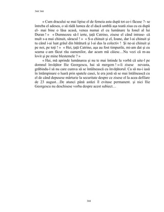 344
« Cum dracului se mai lipise el de femeia asta după tot ce-i făcuse ?- se
întreba el adesea, o să râdă lumea de el dacă umblă aşa toată ziua cu ea după
el- mai bine o lăsa acasă, venea numai el cu lumânare la Ionel al lui
Duran ! » « Dumnezeu să-l ierte, ţaţă Catrino, zisese el când intrase- că
mult s-a mai chinuit, săracul ! » « S-a chinuit şi el, Ioane, dar l-ai chinuit şi
tu când i-ai luat grâul din bătătură şi l-ai dus la colectiv ! Şi ne-ai chinuit şi
pe noi, pe toţi ! » « Hei, ţaţă Catrino, aşa au fost timpurile, mi-am dat şi eu
seama c-am făcut rău oamenilor, dar acum mă căiesc…Nu vezi că m-au
lovit şi pe mine blestemele ? »
« Hai, mă aprinde lumânarea şi nu te mai întinde la vorbă că uite-l pe
domnul învăţător Ilie Georgescu, hai să mergem ! »-îi zisese nevasta,
grăbindu-l să nu care cumva să se întâlnească cu învăţătorul. Ca să nu-i iasă
în întâmpinare o luară prin spatele casei, le era jenă să se mai întâlnească cu
el de când depusese mărturie la securitate despre ce zisese el la acea defilare
de 23 august…De atunci până astăzi îl evitase permanent. şi nici Ilie
Georgescu nu deschisese vorba despre acest subiect…
344
344
 