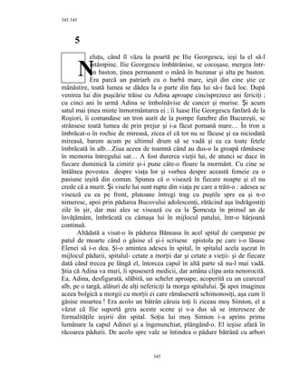 345
5
eluţu, când îl văzu la poartă pe Ilie Georgescu, ieşi la el să-l
întâmpine. Ilie Georgescu îmbătrânise, se cocoşase, mergea într-
un baston, ţinea permanent o mână în buzunar şi alta pe baston.
Era parcă un patriarh cu o barbă mare, ieşit din cine ştie ce
mănăstire, toată lumea se dădea la o parte din faţa lui să-i facă loc. După
venirea lui din puşcărie trăise cu Adina aproape cincisprezece ani fericiţi ;
cu cinci ani în urmă Adina se îmbolnăvise de cancer şi murise. i acumȘ
satul mai ţinea minte înmormântarea ei ; îi luase Ilie Georgescu fanfară de la
Roşiori, îi comandase un tron aurit de la pompe funebre din Bucureşti, se
strânsese toată lumea de prin prejur şi i-a făcut pomană mare… În tron a
îmbrăcat-o în rochie de mireasă, zicea el că tot nu se făcuse şi ea niciodată
mireasă, barem acum pe ultimul drum să se vadă şi ea ca toate fetele
îmbrăcată în alb…Ziua aceea de toamnă când au dus-o la groapă rămăsese
în memoria întregului sat… A fost durerea vieţii lui, de atunci se duce în
fiecare duminică la cimitir şi-i pune câte-o floare la mormânt. Cu cine se
întâlnea povestea despre viaţa lor şi vorbea despre această femeie cu o
pasiune ieşită din comun. Spunea că o visează în fiecare noapte şi el nu
crede că a murit. i visele lui sunt rupte din viaţa pe care a trăit-oȘ : adesea se
visează cu ea pe front, plutoane întregi trag cu puştile spre ea şi n-o
nimeresc, apoi prin pădurea Bucovului adolescenţi, rătăcind aşa îndrăgostiţi
zile în şir, dar mai ales se visează cu ea la omcuţa în primul an deȘ
învăţământ, îmbrăcată cu cămaşa lui în mijlocul patului, într-o hârjoană
continuă.
Altădată a visat-o în pădurea Băneasa în acel spital de campanie pe
patul de moarte când o găsise el şi-i scrisese epistola pe care i-o lăsase
Elenei să i-o dea. Şi-o amintea adesea în spital, în spitalul acela aşezat în
mijlocul pădurii, spitalul- cetate a morţii dar şi cetate a vieţii- şi de fiecare
dată când trecea pe lângă el, întorcea capul în altă parte să nu-l mai vadă.
Ştia că Adina va muri, îi spuseseră medicii, dar amâna clipa asta nenorocită.
Ea, Adina, desfigurată, slăbită, un schelet aproape, acoperită cu un cearceaf
alb, pe o targă, alături de alţi nefericiţi la morga spitalului. i apoi imagineaȘ
aceea bolgică a morgii cu morţii ei care rămăseseră schimonosiţi, aşa cum îi
găsise moartea ! Era acolo un bătrân căruia toţi îi ziceau moş Simion, el a
văzut că Ilie suportă greu aceste scene şi s-a dus să se intereseze de
formalităţile ieşirii din spital. Soţia lui moş Simion i-a aprins prima
lumânare la capul Adinei şi a îngenunchiat, plângând-o. El ieşise afară în
răcoarea pădurii. De acolo spre vale se întindea o pădure bătrână cu arbori
345
345
N
 